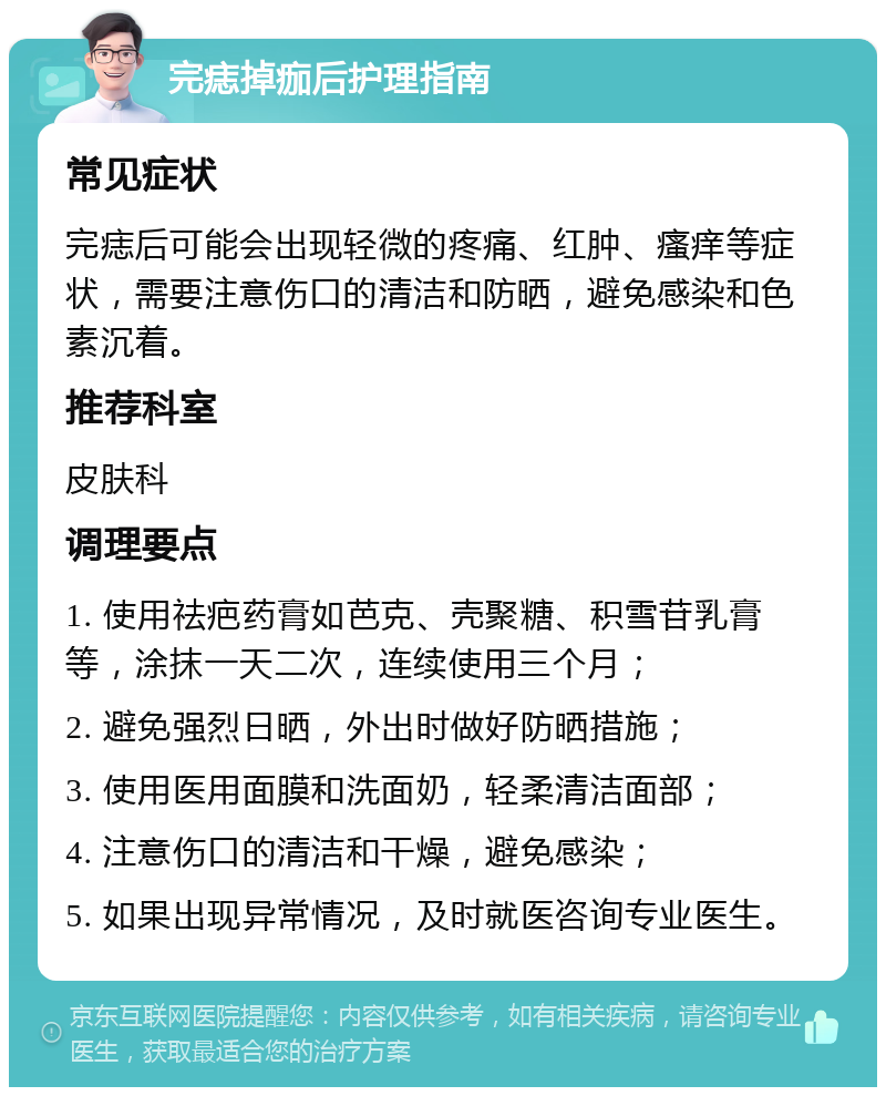 完痣掉痂后护理指南 常见症状 完痣后可能会出现轻微的疼痛、红肿、瘙痒等症状，需要注意伤口的清洁和防晒，避免感染和色素沉着。 推荐科室 皮肤科 调理要点 1. 使用祛疤药膏如芭克、壳聚糖、积雪苷乳膏等，涂抹一天二次，连续使用三个月； 2. 避免强烈日晒，外出时做好防晒措施； 3. 使用医用面膜和洗面奶，轻柔清洁面部； 4. 注意伤口的清洁和干燥，避免感染； 5. 如果出现异常情况，及时就医咨询专业医生。