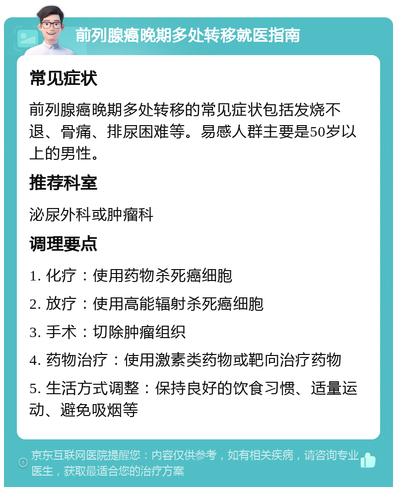 前列腺癌晚期多处转移就医指南 常见症状 前列腺癌晚期多处转移的常见症状包括发烧不退、骨痛、排尿困难等。易感人群主要是50岁以上的男性。 推荐科室 泌尿外科或肿瘤科 调理要点 1. 化疗：使用药物杀死癌细胞 2. 放疗：使用高能辐射杀死癌细胞 3. 手术：切除肿瘤组织 4. 药物治疗：使用激素类药物或靶向治疗药物 5. 生活方式调整：保持良好的饮食习惯、适量运动、避免吸烟等