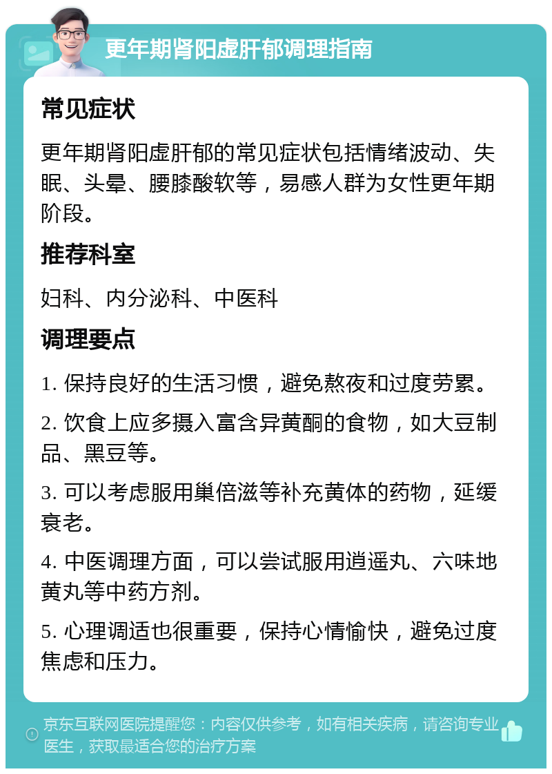 更年期肾阳虚肝郁调理指南 常见症状 更年期肾阳虚肝郁的常见症状包括情绪波动、失眠、头晕、腰膝酸软等，易感人群为女性更年期阶段。 推荐科室 妇科、内分泌科、中医科 调理要点 1. 保持良好的生活习惯，避免熬夜和过度劳累。 2. 饮食上应多摄入富含异黄酮的食物，如大豆制品、黑豆等。 3. 可以考虑服用巢倍滋等补充黄体的药物，延缓衰老。 4. 中医调理方面，可以尝试服用逍遥丸、六味地黄丸等中药方剂。 5. 心理调适也很重要，保持心情愉快，避免过度焦虑和压力。