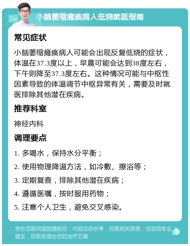 小脑萎缩瘫痪病人低烧就医指南 常见症状 小脑萎缩瘫痪病人可能会出现反复低烧的症状，体温在37.3度以上，早晨可能会达到38度左右，下午则降至37.3度左右。这种情况可能与中枢性因素导致的体温调节中枢异常有关，需要及时就医排除其他潜在疾病。 推荐科室 神经内科 调理要点 1. 多喝水，保持水分平衡； 2. 使用物理降温方法，如冷敷、擦浴等； 3. 定期复查，排除其他潜在疾病； 4. 遵循医嘱，按时服用药物； 5. 注意个人卫生，避免交叉感染。