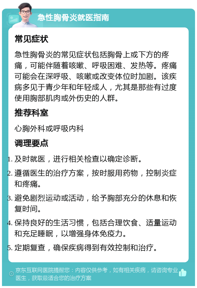 急性胸骨炎就医指南 常见症状 急性胸骨炎的常见症状包括胸骨上或下方的疼痛，可能伴随着咳嗽、呼吸困难、发热等。疼痛可能会在深呼吸、咳嗽或改变体位时加剧。该疾病多见于青少年和年轻成人，尤其是那些有过度使用胸部肌肉或外伤史的人群。 推荐科室 心胸外科或呼吸内科 调理要点 及时就医，进行相关检查以确定诊断。 遵循医生的治疗方案，按时服用药物，控制炎症和疼痛。 避免剧烈运动或活动，给予胸部充分的休息和恢复时间。 保持良好的生活习惯，包括合理饮食、适量运动和充足睡眠，以增强身体免疫力。 定期复查，确保疾病得到有效控制和治疗。