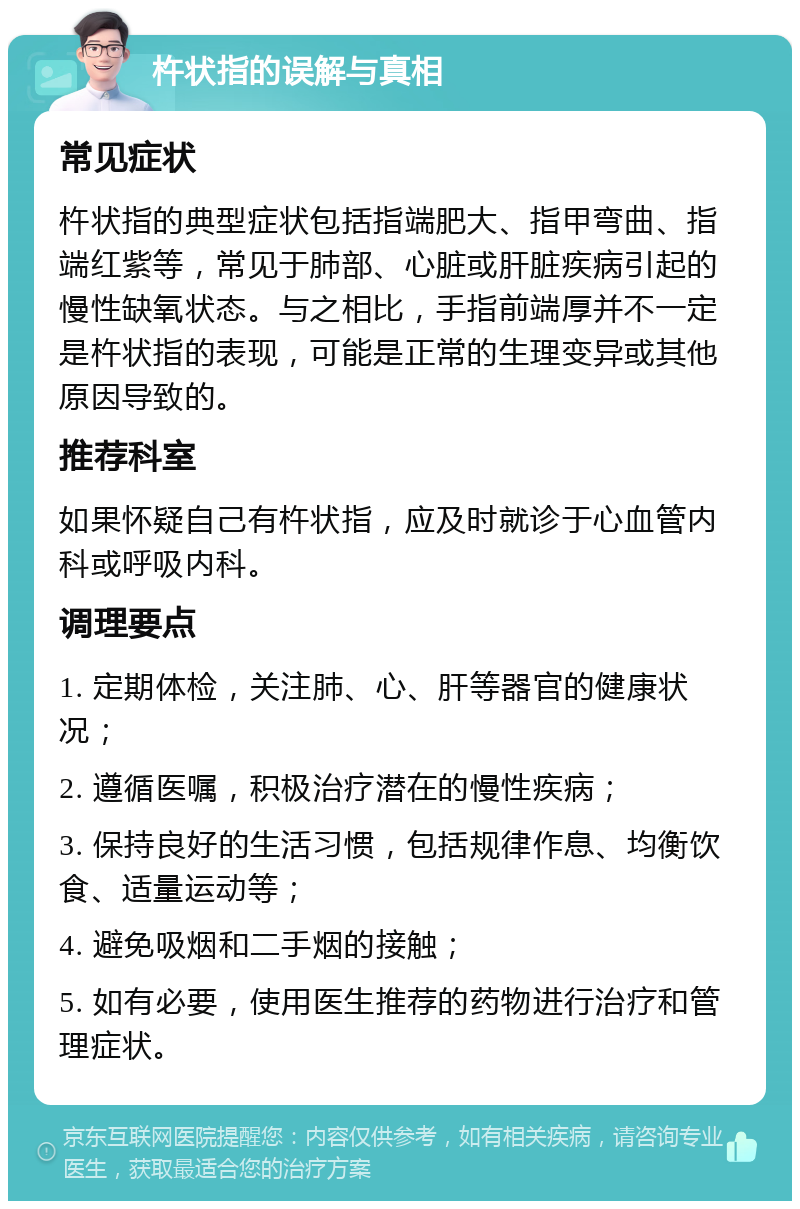 杵状指的误解与真相 常见症状 杵状指的典型症状包括指端肥大、指甲弯曲、指端红紫等，常见于肺部、心脏或肝脏疾病引起的慢性缺氧状态。与之相比，手指前端厚并不一定是杵状指的表现，可能是正常的生理变异或其他原因导致的。 推荐科室 如果怀疑自己有杵状指，应及时就诊于心血管内科或呼吸内科。 调理要点 1. 定期体检，关注肺、心、肝等器官的健康状况； 2. 遵循医嘱，积极治疗潜在的慢性疾病； 3. 保持良好的生活习惯，包括规律作息、均衡饮食、适量运动等； 4. 避免吸烟和二手烟的接触； 5. 如有必要，使用医生推荐的药物进行治疗和管理症状。