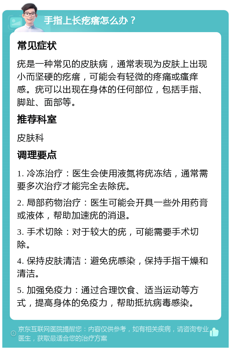 手指上长疙瘩怎么办？ 常见症状 疣是一种常见的皮肤病，通常表现为皮肤上出现小而坚硬的疙瘩，可能会有轻微的疼痛或瘙痒感。疣可以出现在身体的任何部位，包括手指、脚趾、面部等。 推荐科室 皮肤科 调理要点 1. 冷冻治疗：医生会使用液氮将疣冻结，通常需要多次治疗才能完全去除疣。 2. 局部药物治疗：医生可能会开具一些外用药膏或液体，帮助加速疣的消退。 3. 手术切除：对于较大的疣，可能需要手术切除。 4. 保持皮肤清洁：避免疣感染，保持手指干燥和清洁。 5. 加强免疫力：通过合理饮食、适当运动等方式，提高身体的免疫力，帮助抵抗病毒感染。