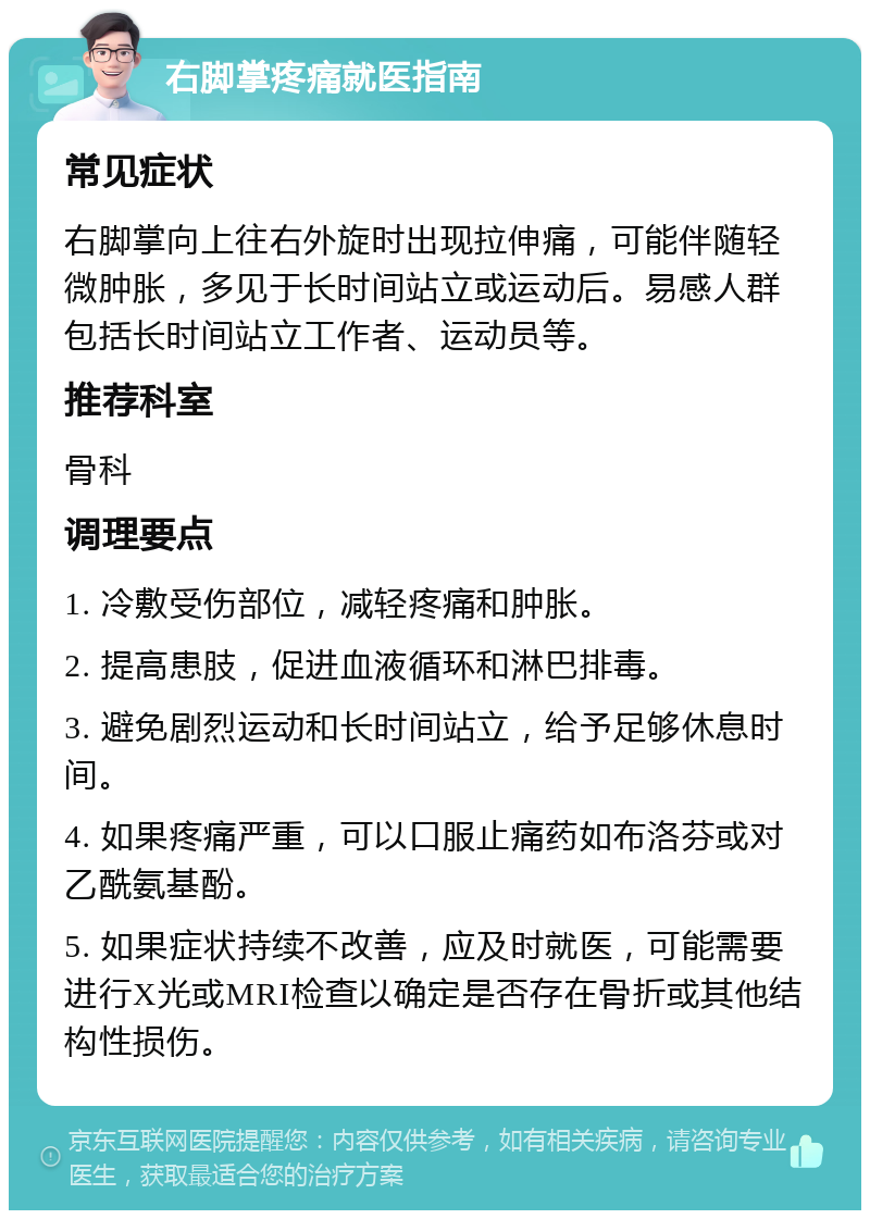 右脚掌疼痛就医指南 常见症状 右脚掌向上往右外旋时出现拉伸痛，可能伴随轻微肿胀，多见于长时间站立或运动后。易感人群包括长时间站立工作者、运动员等。 推荐科室 骨科 调理要点 1. 冷敷受伤部位，减轻疼痛和肿胀。 2. 提高患肢，促进血液循环和淋巴排毒。 3. 避免剧烈运动和长时间站立，给予足够休息时间。 4. 如果疼痛严重，可以口服止痛药如布洛芬或对乙酰氨基酚。 5. 如果症状持续不改善，应及时就医，可能需要进行X光或MRI检查以确定是否存在骨折或其他结构性损伤。