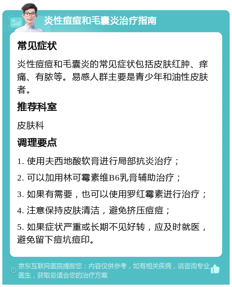 炎性痘痘和毛囊炎治疗指南 常见症状 炎性痘痘和毛囊炎的常见症状包括皮肤红肿、痒痛、有脓等。易感人群主要是青少年和油性皮肤者。 推荐科室 皮肤科 调理要点 1. 使用夫西地酸软膏进行局部抗炎治疗； 2. 可以加用林可霉素维B6乳膏辅助治疗； 3. 如果有需要，也可以使用罗红霉素进行治疗； 4. 注意保持皮肤清洁，避免挤压痘痘； 5. 如果症状严重或长期不见好转，应及时就医，避免留下痘坑痘印。