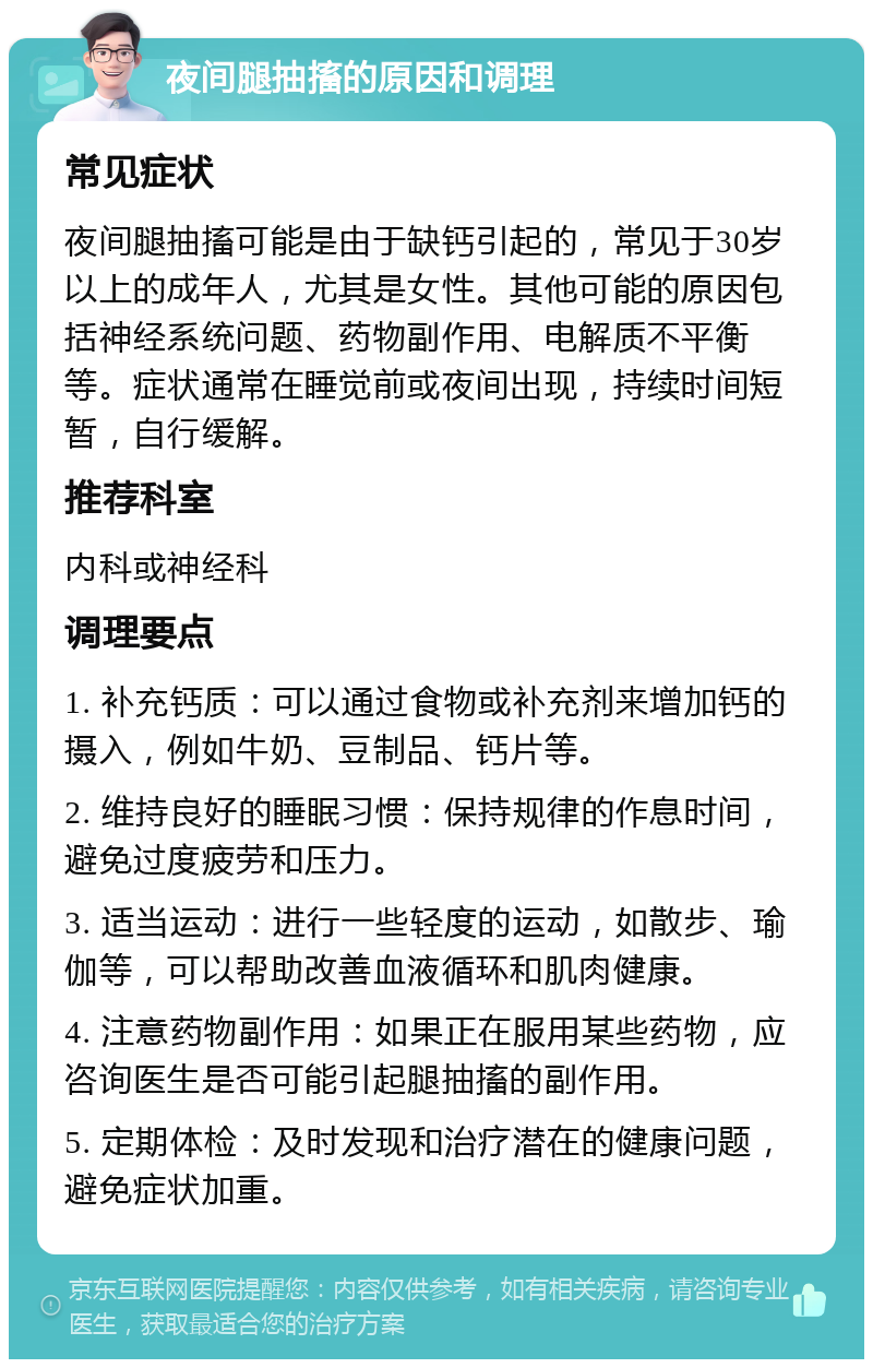 夜间腿抽搐的原因和调理 常见症状 夜间腿抽搐可能是由于缺钙引起的，常见于30岁以上的成年人，尤其是女性。其他可能的原因包括神经系统问题、药物副作用、电解质不平衡等。症状通常在睡觉前或夜间出现，持续时间短暂，自行缓解。 推荐科室 内科或神经科 调理要点 1. 补充钙质：可以通过食物或补充剂来增加钙的摄入，例如牛奶、豆制品、钙片等。 2. 维持良好的睡眠习惯：保持规律的作息时间，避免过度疲劳和压力。 3. 适当运动：进行一些轻度的运动，如散步、瑜伽等，可以帮助改善血液循环和肌肉健康。 4. 注意药物副作用：如果正在服用某些药物，应咨询医生是否可能引起腿抽搐的副作用。 5. 定期体检：及时发现和治疗潜在的健康问题，避免症状加重。