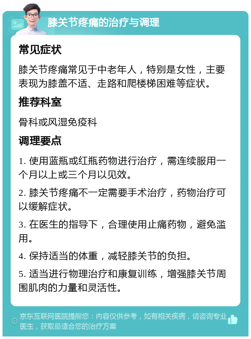 膝关节疼痛的治疗与调理 常见症状 膝关节疼痛常见于中老年人，特别是女性，主要表现为膝盖不适、走路和爬楼梯困难等症状。 推荐科室 骨科或风湿免疫科 调理要点 1. 使用蓝瓶或红瓶药物进行治疗，需连续服用一个月以上或三个月以见效。 2. 膝关节疼痛不一定需要手术治疗，药物治疗可以缓解症状。 3. 在医生的指导下，合理使用止痛药物，避免滥用。 4. 保持适当的体重，减轻膝关节的负担。 5. 适当进行物理治疗和康复训练，增强膝关节周围肌肉的力量和灵活性。