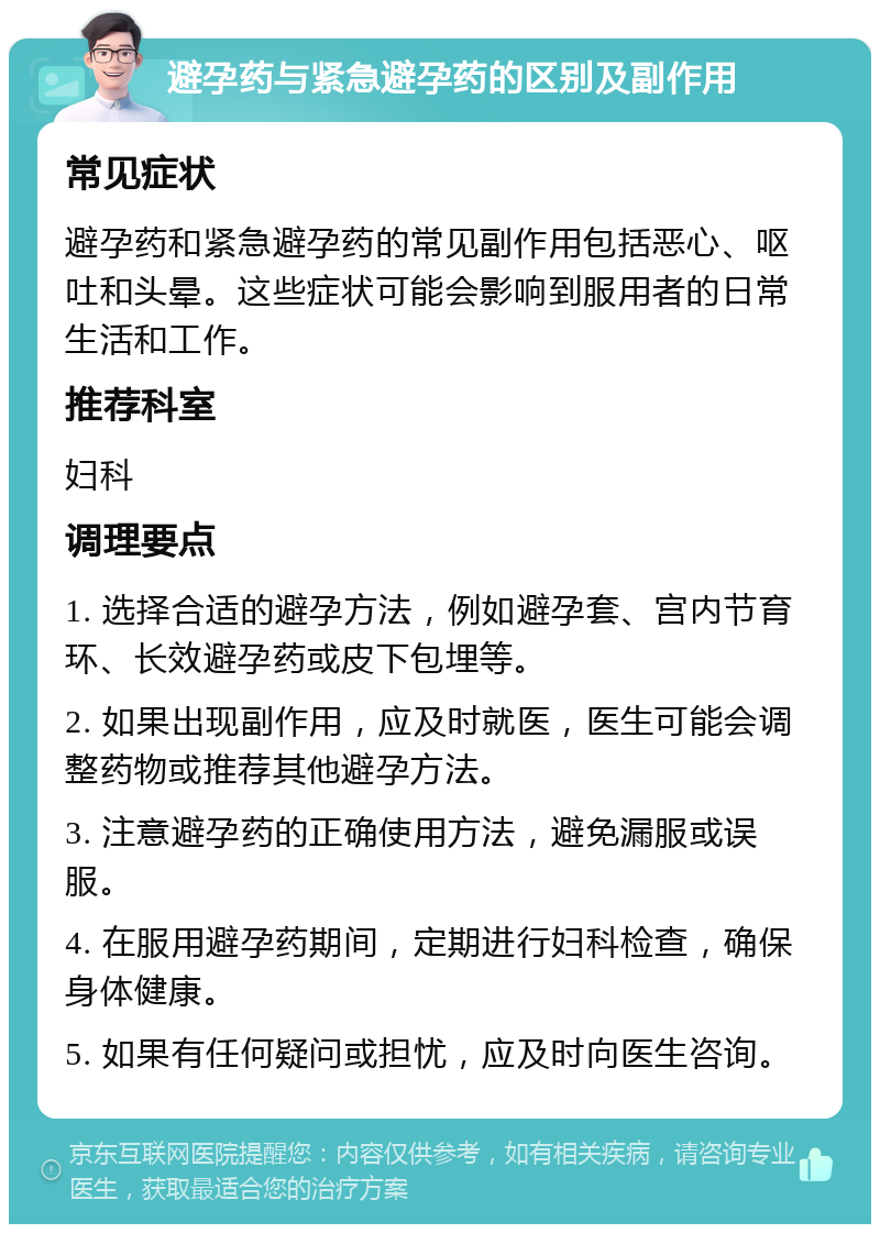 避孕药与紧急避孕药的区别及副作用 常见症状 避孕药和紧急避孕药的常见副作用包括恶心、呕吐和头晕。这些症状可能会影响到服用者的日常生活和工作。 推荐科室 妇科 调理要点 1. 选择合适的避孕方法，例如避孕套、宫内节育环、长效避孕药或皮下包埋等。 2. 如果出现副作用，应及时就医，医生可能会调整药物或推荐其他避孕方法。 3. 注意避孕药的正确使用方法，避免漏服或误服。 4. 在服用避孕药期间，定期进行妇科检查，确保身体健康。 5. 如果有任何疑问或担忧，应及时向医生咨询。