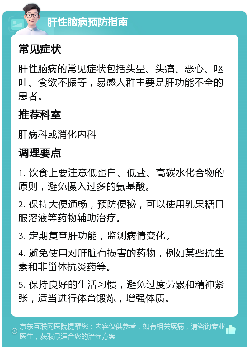 肝性脑病预防指南 常见症状 肝性脑病的常见症状包括头晕、头痛、恶心、呕吐、食欲不振等，易感人群主要是肝功能不全的患者。 推荐科室 肝病科或消化内科 调理要点 1. 饮食上要注意低蛋白、低盐、高碳水化合物的原则，避免摄入过多的氨基酸。 2. 保持大便通畅，预防便秘，可以使用乳果糖口服溶液等药物辅助治疗。 3. 定期复查肝功能，监测病情变化。 4. 避免使用对肝脏有损害的药物，例如某些抗生素和非甾体抗炎药等。 5. 保持良好的生活习惯，避免过度劳累和精神紧张，适当进行体育锻炼，增强体质。