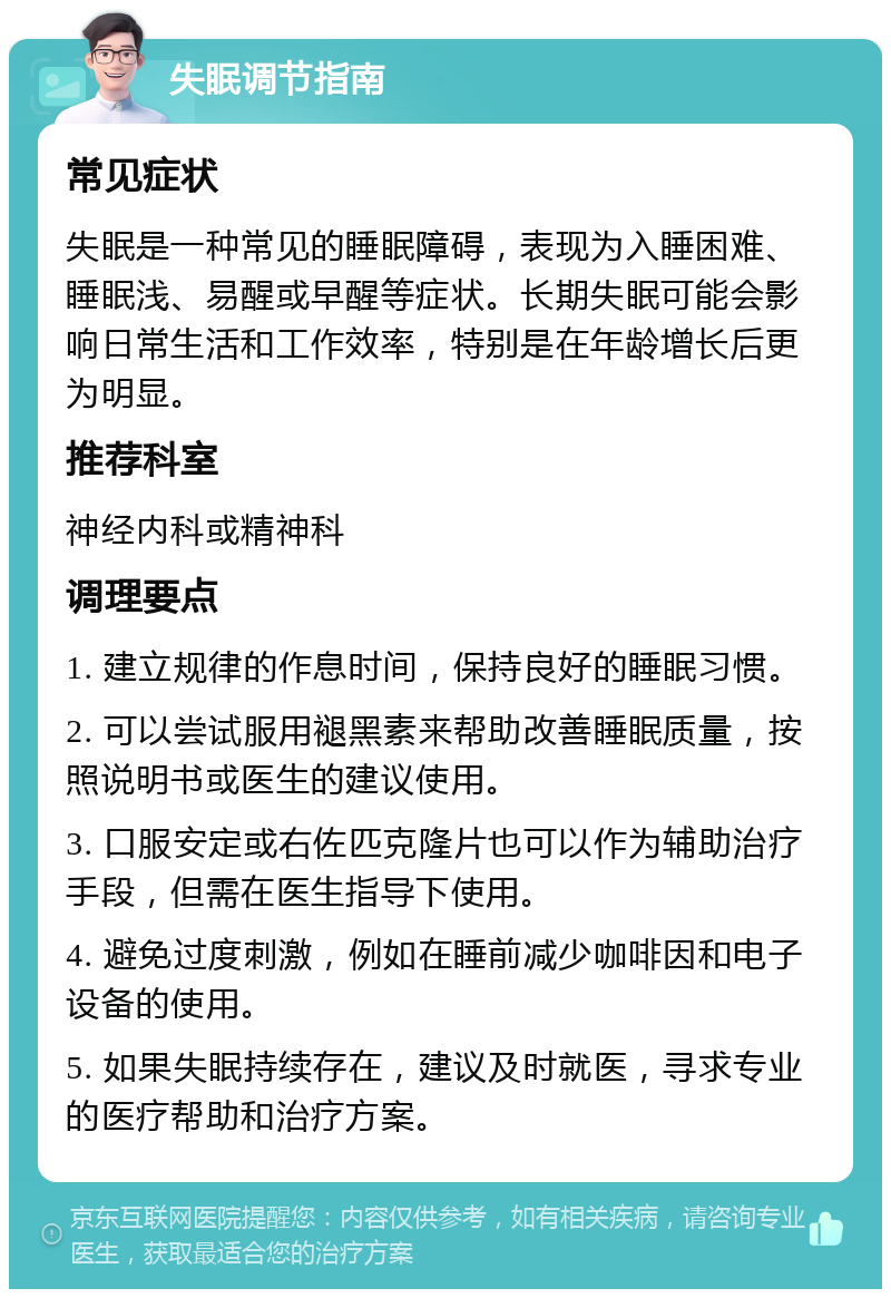 失眠调节指南 常见症状 失眠是一种常见的睡眠障碍，表现为入睡困难、睡眠浅、易醒或早醒等症状。长期失眠可能会影响日常生活和工作效率，特别是在年龄增长后更为明显。 推荐科室 神经内科或精神科 调理要点 1. 建立规律的作息时间，保持良好的睡眠习惯。 2. 可以尝试服用褪黑素来帮助改善睡眠质量，按照说明书或医生的建议使用。 3. 口服安定或右佐匹克隆片也可以作为辅助治疗手段，但需在医生指导下使用。 4. 避免过度刺激，例如在睡前减少咖啡因和电子设备的使用。 5. 如果失眠持续存在，建议及时就医，寻求专业的医疗帮助和治疗方案。