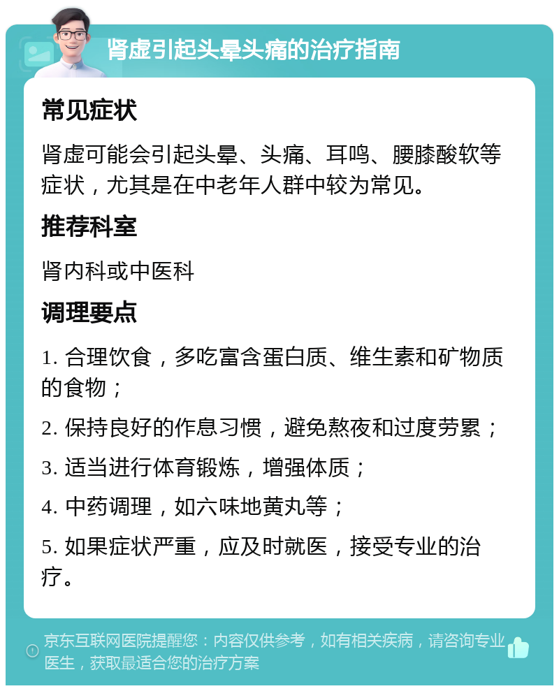 肾虚引起头晕头痛的治疗指南 常见症状 肾虚可能会引起头晕、头痛、耳鸣、腰膝酸软等症状，尤其是在中老年人群中较为常见。 推荐科室 肾内科或中医科 调理要点 1. 合理饮食，多吃富含蛋白质、维生素和矿物质的食物； 2. 保持良好的作息习惯，避免熬夜和过度劳累； 3. 适当进行体育锻炼，增强体质； 4. 中药调理，如六味地黄丸等； 5. 如果症状严重，应及时就医，接受专业的治疗。