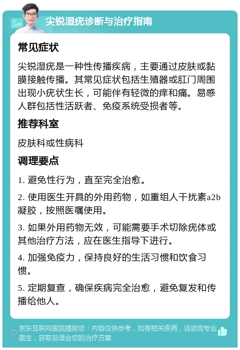 尖锐湿疣诊断与治疗指南 常见症状 尖锐湿疣是一种性传播疾病，主要通过皮肤或黏膜接触传播。其常见症状包括生殖器或肛门周围出现小疣状生长，可能伴有轻微的痒和痛。易感人群包括性活跃者、免疫系统受损者等。 推荐科室 皮肤科或性病科 调理要点 1. 避免性行为，直至完全治愈。 2. 使用医生开具的外用药物，如重组人干扰素a2b凝胶，按照医嘱使用。 3. 如果外用药物无效，可能需要手术切除疣体或其他治疗方法，应在医生指导下进行。 4. 加强免疫力，保持良好的生活习惯和饮食习惯。 5. 定期复查，确保疾病完全治愈，避免复发和传播给他人。