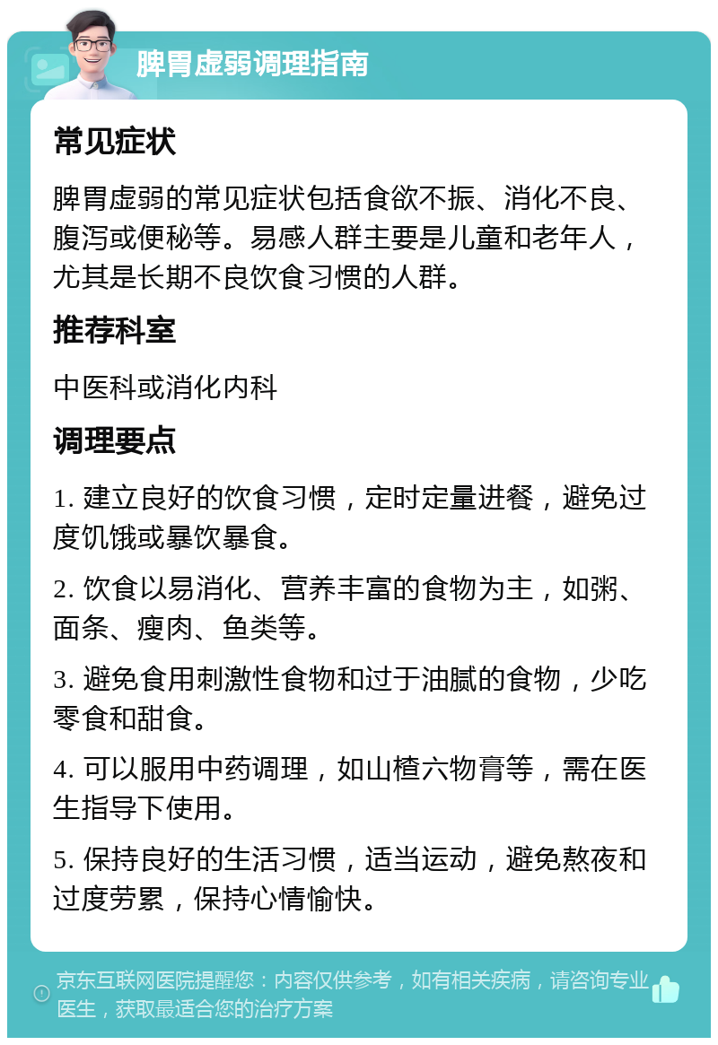 脾胃虚弱调理指南 常见症状 脾胃虚弱的常见症状包括食欲不振、消化不良、腹泻或便秘等。易感人群主要是儿童和老年人，尤其是长期不良饮食习惯的人群。 推荐科室 中医科或消化内科 调理要点 1. 建立良好的饮食习惯，定时定量进餐，避免过度饥饿或暴饮暴食。 2. 饮食以易消化、营养丰富的食物为主，如粥、面条、瘦肉、鱼类等。 3. 避免食用刺激性食物和过于油腻的食物，少吃零食和甜食。 4. 可以服用中药调理，如山楂六物膏等，需在医生指导下使用。 5. 保持良好的生活习惯，适当运动，避免熬夜和过度劳累，保持心情愉快。