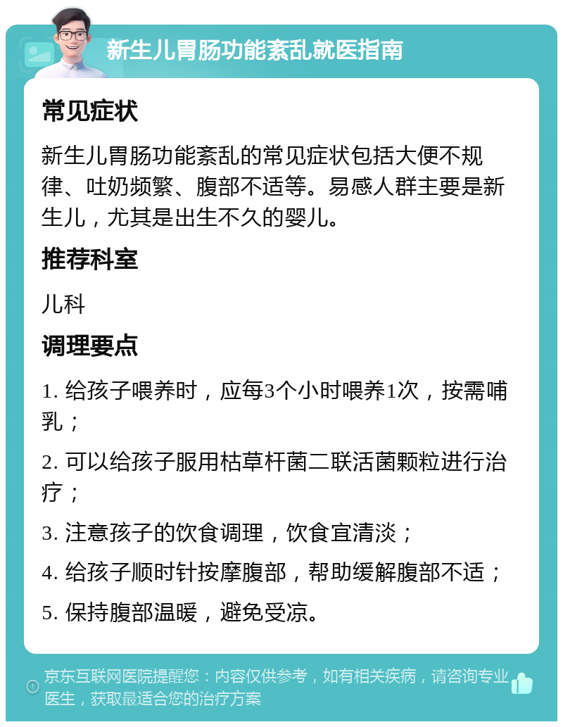 新生儿胃肠功能紊乱就医指南 常见症状 新生儿胃肠功能紊乱的常见症状包括大便不规律、吐奶频繁、腹部不适等。易感人群主要是新生儿，尤其是出生不久的婴儿。 推荐科室 儿科 调理要点 1. 给孩子喂养时，应每3个小时喂养1次，按需哺乳； 2. 可以给孩子服用枯草杆菌二联活菌颗粒进行治疗； 3. 注意孩子的饮食调理，饮食宜清淡； 4. 给孩子顺时针按摩腹部，帮助缓解腹部不适； 5. 保持腹部温暖，避免受凉。