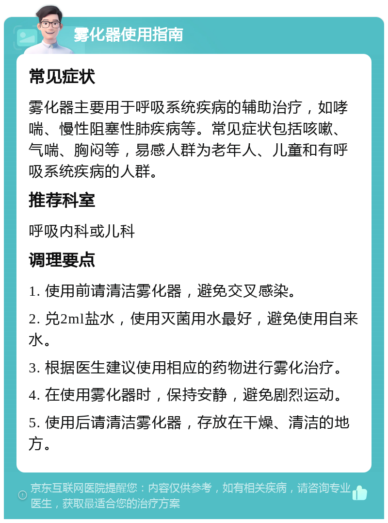 雾化器使用指南 常见症状 雾化器主要用于呼吸系统疾病的辅助治疗，如哮喘、慢性阻塞性肺疾病等。常见症状包括咳嗽、气喘、胸闷等，易感人群为老年人、儿童和有呼吸系统疾病的人群。 推荐科室 呼吸内科或儿科 调理要点 1. 使用前请清洁雾化器，避免交叉感染。 2. 兑2ml盐水，使用灭菌用水最好，避免使用自来水。 3. 根据医生建议使用相应的药物进行雾化治疗。 4. 在使用雾化器时，保持安静，避免剧烈运动。 5. 使用后请清洁雾化器，存放在干燥、清洁的地方。