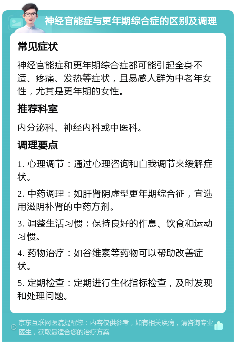 神经官能症与更年期综合症的区别及调理 常见症状 神经官能症和更年期综合症都可能引起全身不适、疼痛、发热等症状，且易感人群为中老年女性，尤其是更年期的女性。 推荐科室 内分泌科、神经内科或中医科。 调理要点 1. 心理调节：通过心理咨询和自我调节来缓解症状。 2. 中药调理：如肝肾阴虚型更年期综合征，宜选用滋阴补肾的中药方剂。 3. 调整生活习惯：保持良好的作息、饮食和运动习惯。 4. 药物治疗：如谷维素等药物可以帮助改善症状。 5. 定期检查：定期进行生化指标检查，及时发现和处理问题。