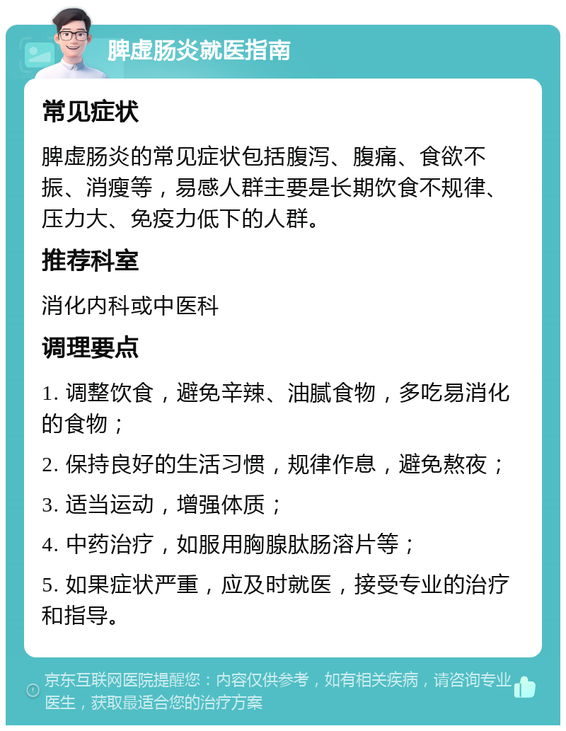 脾虚肠炎就医指南 常见症状 脾虚肠炎的常见症状包括腹泻、腹痛、食欲不振、消瘦等，易感人群主要是长期饮食不规律、压力大、免疫力低下的人群。 推荐科室 消化内科或中医科 调理要点 1. 调整饮食，避免辛辣、油腻食物，多吃易消化的食物； 2. 保持良好的生活习惯，规律作息，避免熬夜； 3. 适当运动，增强体质； 4. 中药治疗，如服用胸腺肽肠溶片等； 5. 如果症状严重，应及时就医，接受专业的治疗和指导。