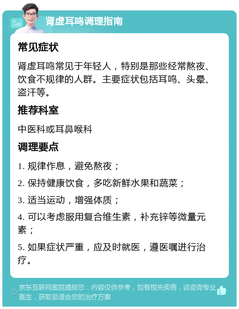 肾虚耳鸣调理指南 常见症状 肾虚耳鸣常见于年轻人，特别是那些经常熬夜、饮食不规律的人群。主要症状包括耳鸣、头晕、盗汗等。 推荐科室 中医科或耳鼻喉科 调理要点 1. 规律作息，避免熬夜； 2. 保持健康饮食，多吃新鲜水果和蔬菜； 3. 适当运动，增强体质； 4. 可以考虑服用复合维生素，补充锌等微量元素； 5. 如果症状严重，应及时就医，遵医嘱进行治疗。