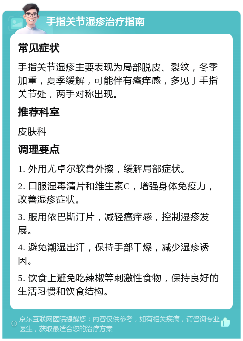 手指关节湿疹治疗指南 常见症状 手指关节湿疹主要表现为局部脱皮、裂纹，冬季加重，夏季缓解，可能伴有瘙痒感，多见于手指关节处，两手对称出现。 推荐科室 皮肤科 调理要点 1. 外用尤卓尔软膏外擦，缓解局部症状。 2. 口服湿毒清片和维生素C，增强身体免疫力，改善湿疹症状。 3. 服用依巴斯汀片，减轻瘙痒感，控制湿疹发展。 4. 避免潮湿出汗，保持手部干燥，减少湿疹诱因。 5. 饮食上避免吃辣椒等刺激性食物，保持良好的生活习惯和饮食结构。