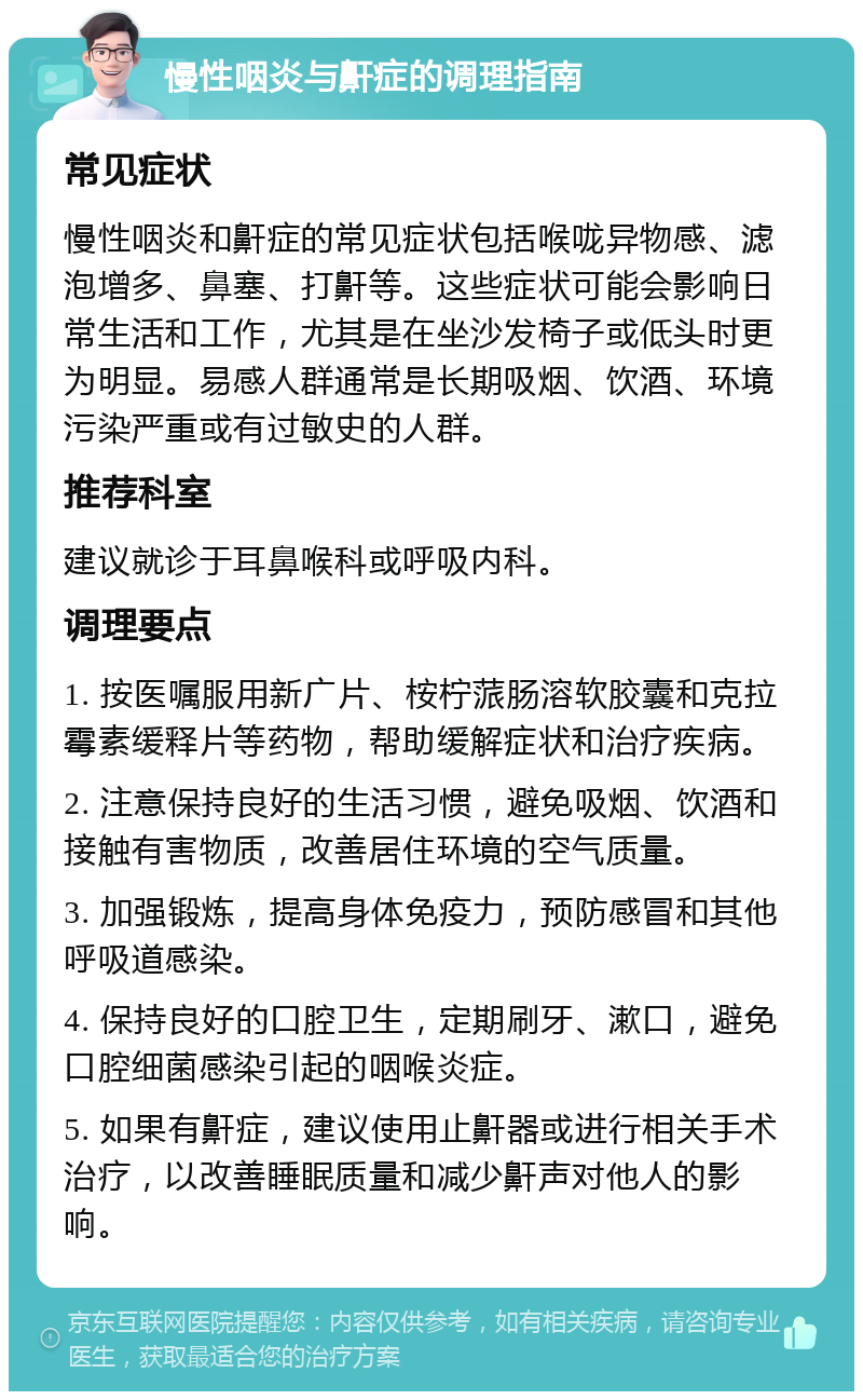 慢性咽炎与鼾症的调理指南 常见症状 慢性咽炎和鼾症的常见症状包括喉咙异物感、滤泡增多、鼻塞、打鼾等。这些症状可能会影响日常生活和工作，尤其是在坐沙发椅子或低头时更为明显。易感人群通常是长期吸烟、饮酒、环境污染严重或有过敏史的人群。 推荐科室 建议就诊于耳鼻喉科或呼吸内科。 调理要点 1. 按医嘱服用新广片、桉柠蒎肠溶软胶囊和克拉霉素缓释片等药物，帮助缓解症状和治疗疾病。 2. 注意保持良好的生活习惯，避免吸烟、饮酒和接触有害物质，改善居住环境的空气质量。 3. 加强锻炼，提高身体免疫力，预防感冒和其他呼吸道感染。 4. 保持良好的口腔卫生，定期刷牙、漱口，避免口腔细菌感染引起的咽喉炎症。 5. 如果有鼾症，建议使用止鼾器或进行相关手术治疗，以改善睡眠质量和减少鼾声对他人的影响。