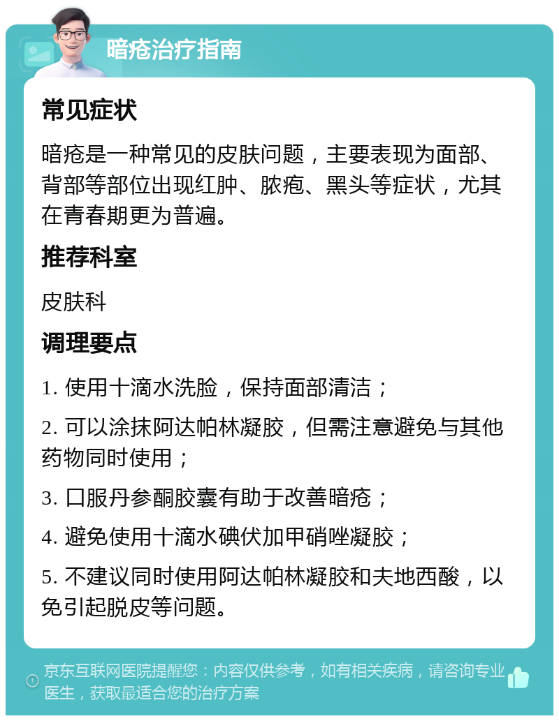 暗疮治疗指南 常见症状 暗疮是一种常见的皮肤问题，主要表现为面部、背部等部位出现红肿、脓疱、黑头等症状，尤其在青春期更为普遍。 推荐科室 皮肤科 调理要点 1. 使用十滴水洗脸，保持面部清洁； 2. 可以涂抹阿达帕林凝胶，但需注意避免与其他药物同时使用； 3. 口服丹参酮胶囊有助于改善暗疮； 4. 避免使用十滴水碘伏加甲硝唑凝胶； 5. 不建议同时使用阿达帕林凝胶和夫地西酸，以免引起脱皮等问题。