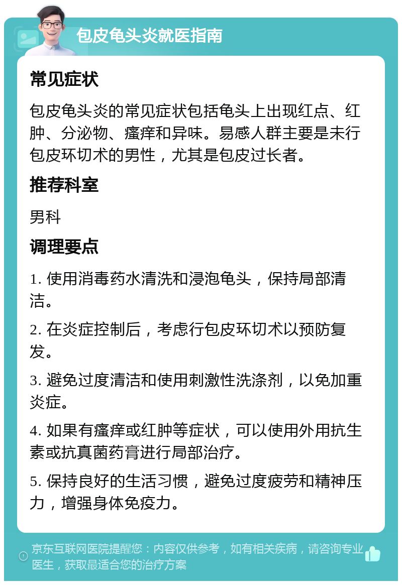 包皮龟头炎就医指南 常见症状 包皮龟头炎的常见症状包括龟头上出现红点、红肿、分泌物、瘙痒和异味。易感人群主要是未行包皮环切术的男性，尤其是包皮过长者。 推荐科室 男科 调理要点 1. 使用消毒药水清洗和浸泡龟头，保持局部清洁。 2. 在炎症控制后，考虑行包皮环切术以预防复发。 3. 避免过度清洁和使用刺激性洗涤剂，以免加重炎症。 4. 如果有瘙痒或红肿等症状，可以使用外用抗生素或抗真菌药膏进行局部治疗。 5. 保持良好的生活习惯，避免过度疲劳和精神压力，增强身体免疫力。