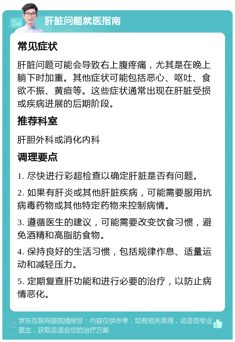 肝脏问题就医指南 常见症状 肝脏问题可能会导致右上腹疼痛，尤其是在晚上躺下时加重。其他症状可能包括恶心、呕吐、食欲不振、黄疸等。这些症状通常出现在肝脏受损或疾病进展的后期阶段。 推荐科室 肝胆外科或消化内科 调理要点 1. 尽快进行彩超检查以确定肝脏是否有问题。 2. 如果有肝炎或其他肝脏疾病，可能需要服用抗病毒药物或其他特定药物来控制病情。 3. 遵循医生的建议，可能需要改变饮食习惯，避免酒精和高脂肪食物。 4. 保持良好的生活习惯，包括规律作息、适量运动和减轻压力。 5. 定期复查肝功能和进行必要的治疗，以防止病情恶化。