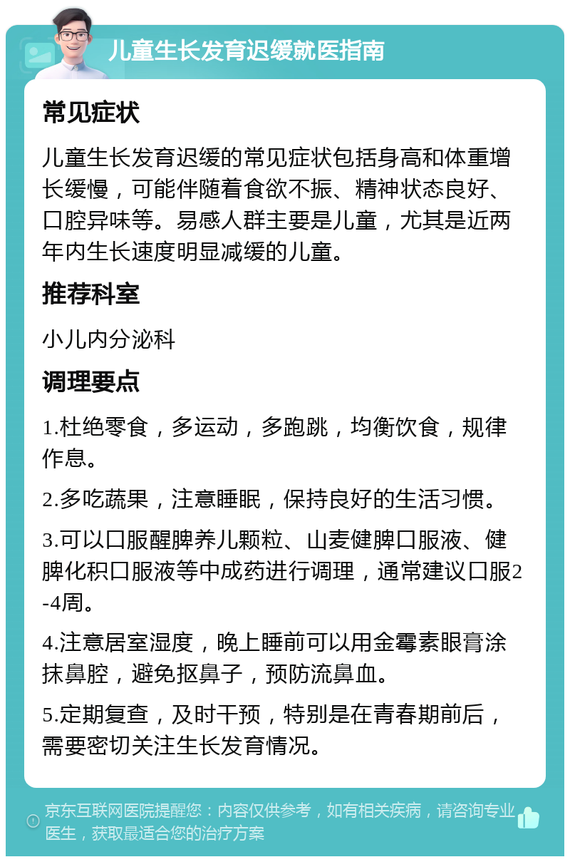 儿童生长发育迟缓就医指南 常见症状 儿童生长发育迟缓的常见症状包括身高和体重增长缓慢，可能伴随着食欲不振、精神状态良好、口腔异味等。易感人群主要是儿童，尤其是近两年内生长速度明显减缓的儿童。 推荐科室 小儿内分泌科 调理要点 1.杜绝零食，多运动，多跑跳，均衡饮食，规律作息。 2.多吃蔬果，注意睡眠，保持良好的生活习惯。 3.可以口服醒脾养儿颗粒、山麦健脾口服液、健脾化积口服液等中成药进行调理，通常建议口服2-4周。 4.注意居室湿度，晚上睡前可以用金霉素眼膏涂抹鼻腔，避免抠鼻子，预防流鼻血。 5.定期复查，及时干预，特别是在青春期前后，需要密切关注生长发育情况。