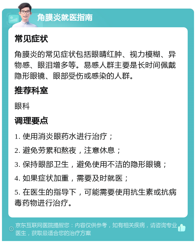 角膜炎就医指南 常见症状 角膜炎的常见症状包括眼睛红肿、视力模糊、异物感、眼泪增多等。易感人群主要是长时间佩戴隐形眼镜、眼部受伤或感染的人群。 推荐科室 眼科 调理要点 1. 使用消炎眼药水进行治疗； 2. 避免劳累和熬夜，注意休息； 3. 保持眼部卫生，避免使用不洁的隐形眼镜； 4. 如果症状加重，需要及时就医； 5. 在医生的指导下，可能需要使用抗生素或抗病毒药物进行治疗。