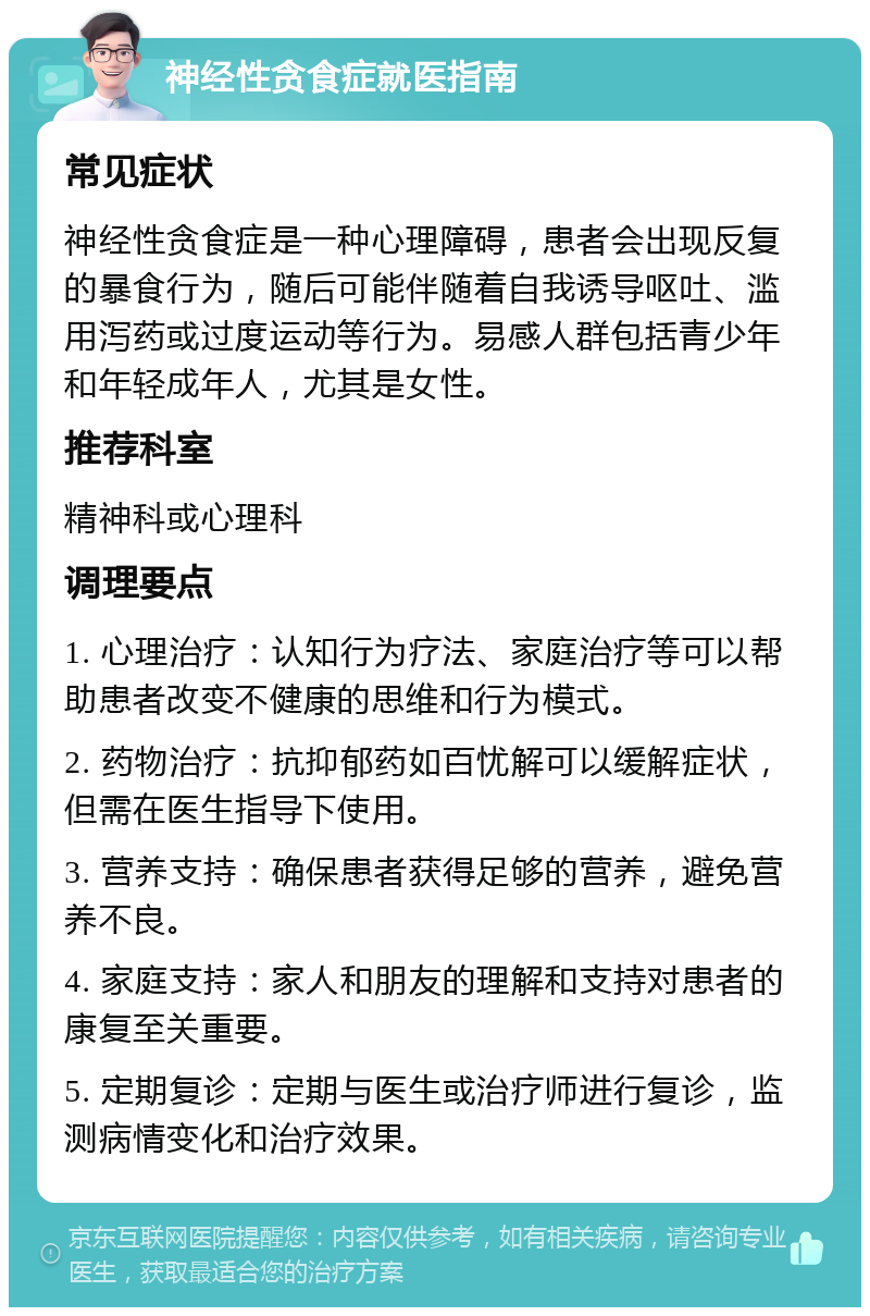 神经性贪食症就医指南 常见症状 神经性贪食症是一种心理障碍，患者会出现反复的暴食行为，随后可能伴随着自我诱导呕吐、滥用泻药或过度运动等行为。易感人群包括青少年和年轻成年人，尤其是女性。 推荐科室 精神科或心理科 调理要点 1. 心理治疗：认知行为疗法、家庭治疗等可以帮助患者改变不健康的思维和行为模式。 2. 药物治疗：抗抑郁药如百忧解可以缓解症状，但需在医生指导下使用。 3. 营养支持：确保患者获得足够的营养，避免营养不良。 4. 家庭支持：家人和朋友的理解和支持对患者的康复至关重要。 5. 定期复诊：定期与医生或治疗师进行复诊，监测病情变化和治疗效果。