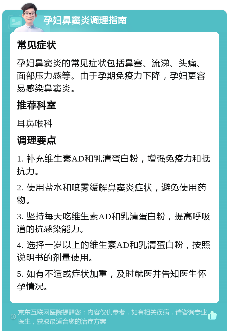 孕妇鼻窦炎调理指南 常见症状 孕妇鼻窦炎的常见症状包括鼻塞、流涕、头痛、面部压力感等。由于孕期免疫力下降，孕妇更容易感染鼻窦炎。 推荐科室 耳鼻喉科 调理要点 1. 补充维生素AD和乳清蛋白粉，增强免疫力和抵抗力。 2. 使用盐水和喷雾缓解鼻窦炎症状，避免使用药物。 3. 坚持每天吃维生素AD和乳清蛋白粉，提高呼吸道的抗感染能力。 4. 选择一岁以上的维生素AD和乳清蛋白粉，按照说明书的剂量使用。 5. 如有不适或症状加重，及时就医并告知医生怀孕情况。