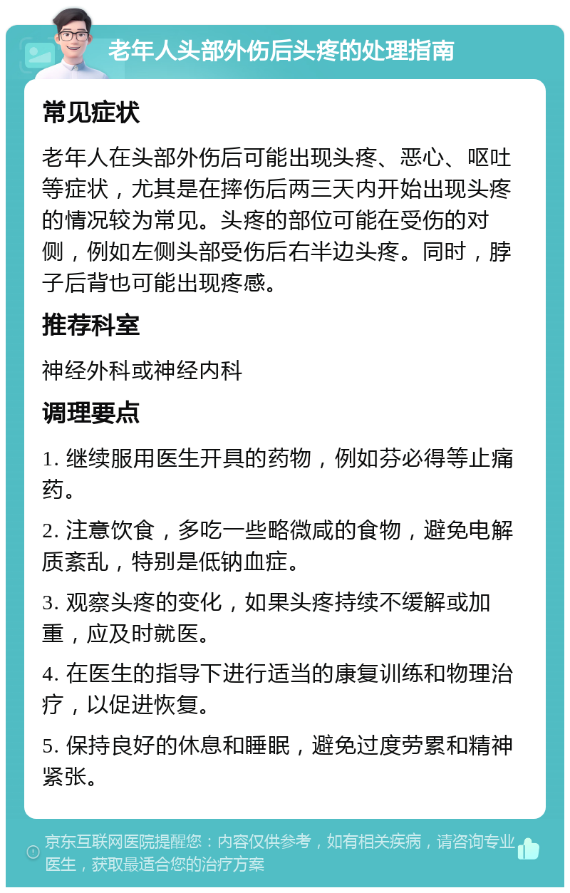 老年人头部外伤后头疼的处理指南 常见症状 老年人在头部外伤后可能出现头疼、恶心、呕吐等症状，尤其是在摔伤后两三天内开始出现头疼的情况较为常见。头疼的部位可能在受伤的对侧，例如左侧头部受伤后右半边头疼。同时，脖子后背也可能出现疼感。 推荐科室 神经外科或神经内科 调理要点 1. 继续服用医生开具的药物，例如芬必得等止痛药。 2. 注意饮食，多吃一些略微咸的食物，避免电解质紊乱，特别是低钠血症。 3. 观察头疼的变化，如果头疼持续不缓解或加重，应及时就医。 4. 在医生的指导下进行适当的康复训练和物理治疗，以促进恢复。 5. 保持良好的休息和睡眠，避免过度劳累和精神紧张。