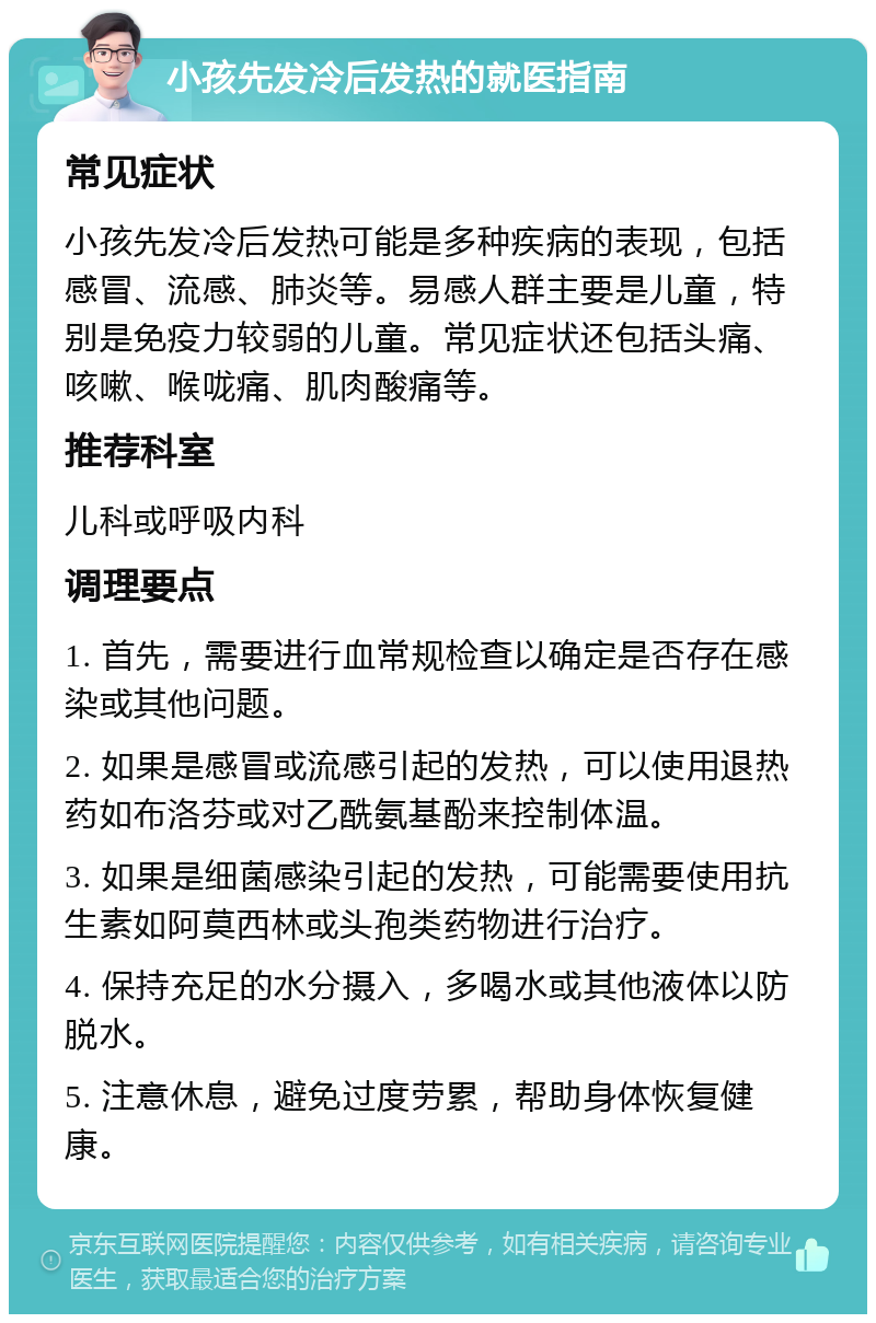 小孩先发冷后发热的就医指南 常见症状 小孩先发冷后发热可能是多种疾病的表现，包括感冒、流感、肺炎等。易感人群主要是儿童，特别是免疫力较弱的儿童。常见症状还包括头痛、咳嗽、喉咙痛、肌肉酸痛等。 推荐科室 儿科或呼吸内科 调理要点 1. 首先，需要进行血常规检查以确定是否存在感染或其他问题。 2. 如果是感冒或流感引起的发热，可以使用退热药如布洛芬或对乙酰氨基酚来控制体温。 3. 如果是细菌感染引起的发热，可能需要使用抗生素如阿莫西林或头孢类药物进行治疗。 4. 保持充足的水分摄入，多喝水或其他液体以防脱水。 5. 注意休息，避免过度劳累，帮助身体恢复健康。