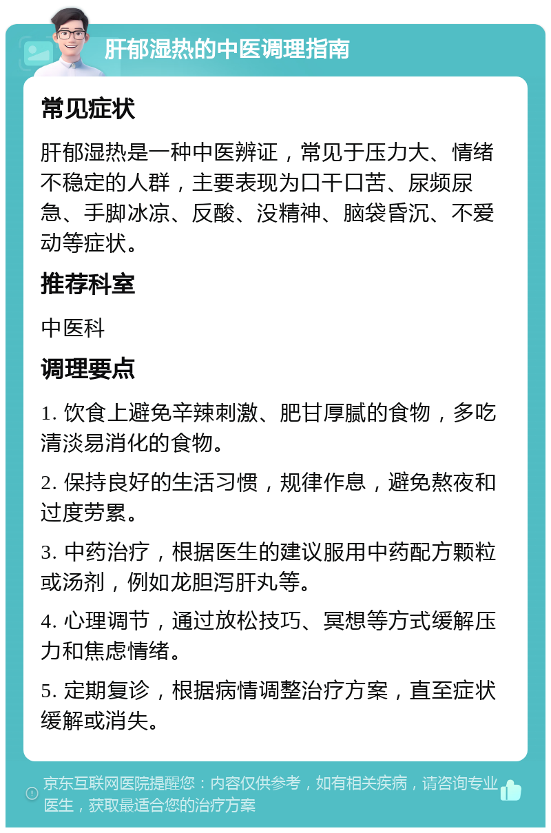 肝郁湿热的中医调理指南 常见症状 肝郁湿热是一种中医辨证，常见于压力大、情绪不稳定的人群，主要表现为口干口苦、尿频尿急、手脚冰凉、反酸、没精神、脑袋昏沉、不爱动等症状。 推荐科室 中医科 调理要点 1. 饮食上避免辛辣刺激、肥甘厚腻的食物，多吃清淡易消化的食物。 2. 保持良好的生活习惯，规律作息，避免熬夜和过度劳累。 3. 中药治疗，根据医生的建议服用中药配方颗粒或汤剂，例如龙胆泻肝丸等。 4. 心理调节，通过放松技巧、冥想等方式缓解压力和焦虑情绪。 5. 定期复诊，根据病情调整治疗方案，直至症状缓解或消失。