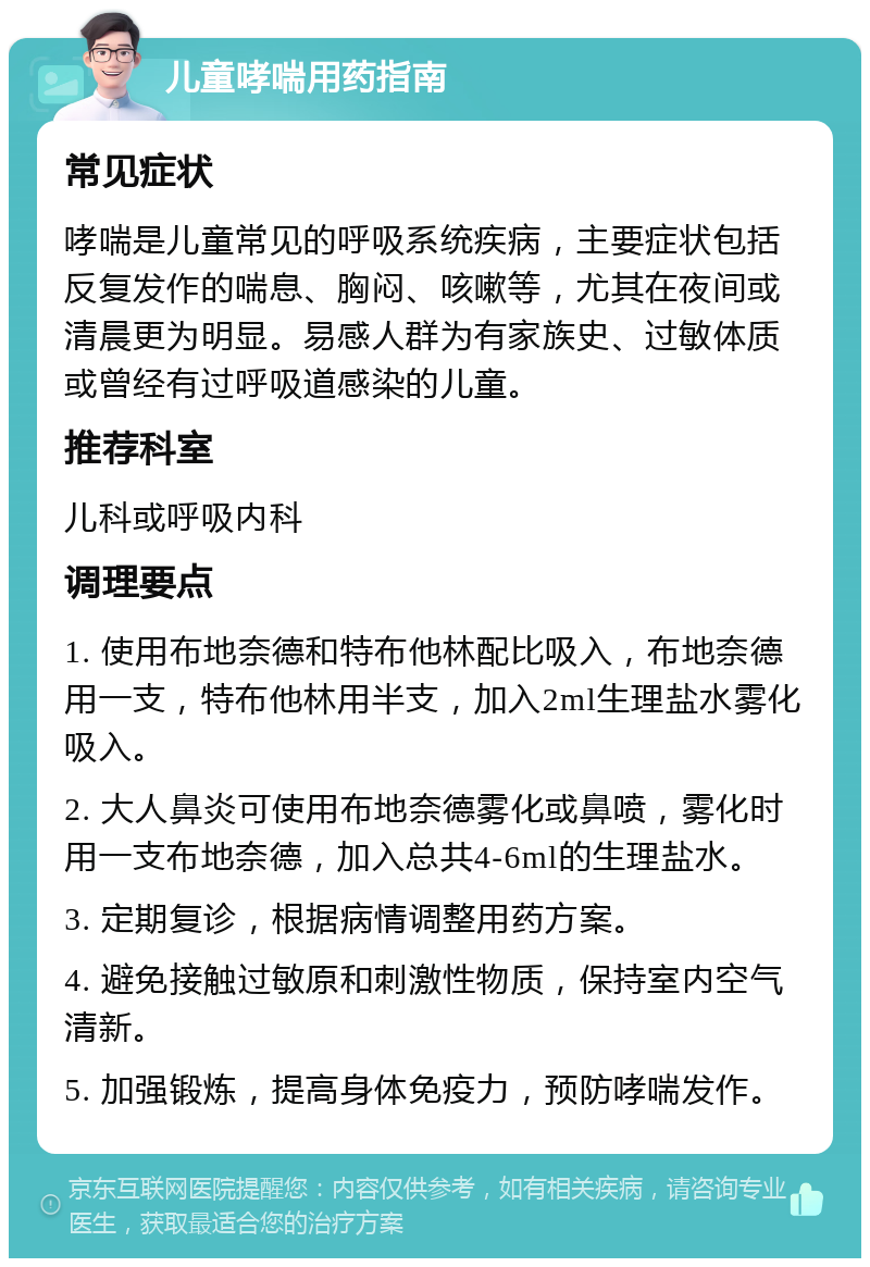 儿童哮喘用药指南 常见症状 哮喘是儿童常见的呼吸系统疾病，主要症状包括反复发作的喘息、胸闷、咳嗽等，尤其在夜间或清晨更为明显。易感人群为有家族史、过敏体质或曾经有过呼吸道感染的儿童。 推荐科室 儿科或呼吸内科 调理要点 1. 使用布地奈德和特布他林配比吸入，布地奈德用一支，特布他林用半支，加入2ml生理盐水雾化吸入。 2. 大人鼻炎可使用布地奈德雾化或鼻喷，雾化时用一支布地奈德，加入总共4-6ml的生理盐水。 3. 定期复诊，根据病情调整用药方案。 4. 避免接触过敏原和刺激性物质，保持室内空气清新。 5. 加强锻炼，提高身体免疫力，预防哮喘发作。