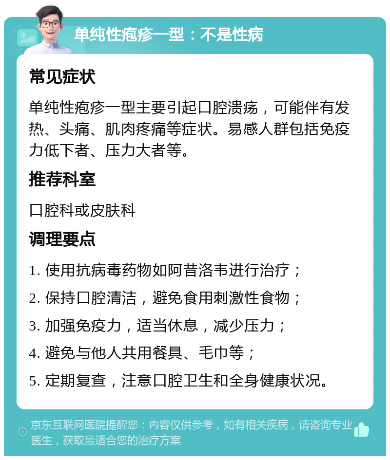 单纯性疱疹一型：不是性病 常见症状 单纯性疱疹一型主要引起口腔溃疡，可能伴有发热、头痛、肌肉疼痛等症状。易感人群包括免疫力低下者、压力大者等。 推荐科室 口腔科或皮肤科 调理要点 1. 使用抗病毒药物如阿昔洛韦进行治疗； 2. 保持口腔清洁，避免食用刺激性食物； 3. 加强免疫力，适当休息，减少压力； 4. 避免与他人共用餐具、毛巾等； 5. 定期复查，注意口腔卫生和全身健康状况。