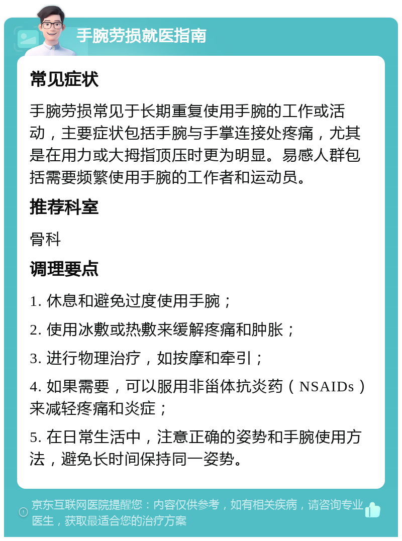 手腕劳损就医指南 常见症状 手腕劳损常见于长期重复使用手腕的工作或活动，主要症状包括手腕与手掌连接处疼痛，尤其是在用力或大拇指顶压时更为明显。易感人群包括需要频繁使用手腕的工作者和运动员。 推荐科室 骨科 调理要点 1. 休息和避免过度使用手腕； 2. 使用冰敷或热敷来缓解疼痛和肿胀； 3. 进行物理治疗，如按摩和牵引； 4. 如果需要，可以服用非甾体抗炎药（NSAIDs）来减轻疼痛和炎症； 5. 在日常生活中，注意正确的姿势和手腕使用方法，避免长时间保持同一姿势。