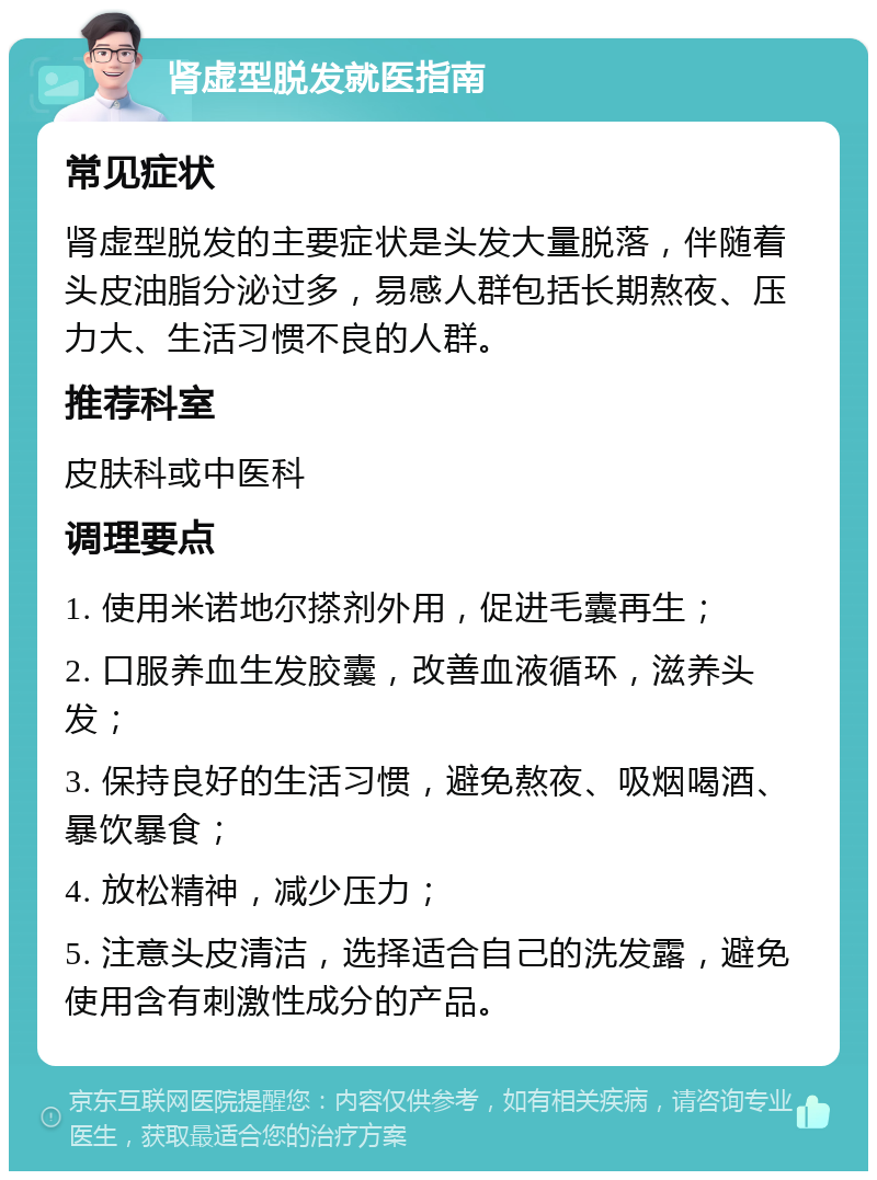 肾虚型脱发就医指南 常见症状 肾虚型脱发的主要症状是头发大量脱落，伴随着头皮油脂分泌过多，易感人群包括长期熬夜、压力大、生活习惯不良的人群。 推荐科室 皮肤科或中医科 调理要点 1. 使用米诺地尔搽剂外用，促进毛囊再生； 2. 口服养血生发胶囊，改善血液循环，滋养头发； 3. 保持良好的生活习惯，避免熬夜、吸烟喝酒、暴饮暴食； 4. 放松精神，减少压力； 5. 注意头皮清洁，选择适合自己的洗发露，避免使用含有刺激性成分的产品。