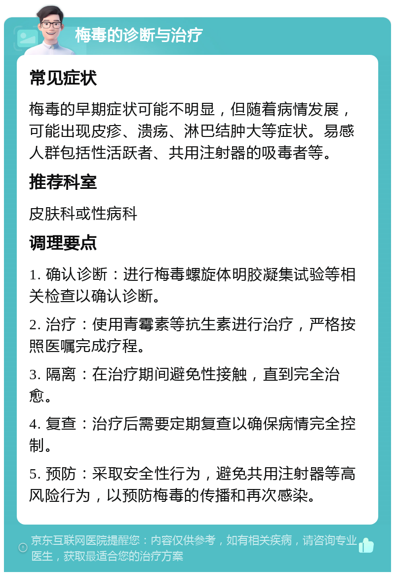 梅毒的诊断与治疗 常见症状 梅毒的早期症状可能不明显，但随着病情发展，可能出现皮疹、溃疡、淋巴结肿大等症状。易感人群包括性活跃者、共用注射器的吸毒者等。 推荐科室 皮肤科或性病科 调理要点 1. 确认诊断：进行梅毒螺旋体明胶凝集试验等相关检查以确认诊断。 2. 治疗：使用青霉素等抗生素进行治疗，严格按照医嘱完成疗程。 3. 隔离：在治疗期间避免性接触，直到完全治愈。 4. 复查：治疗后需要定期复查以确保病情完全控制。 5. 预防：采取安全性行为，避免共用注射器等高风险行为，以预防梅毒的传播和再次感染。