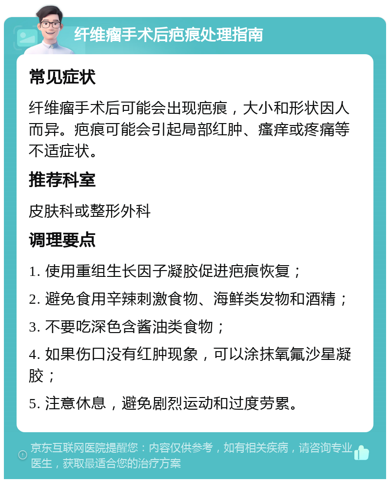 纤维瘤手术后疤痕处理指南 常见症状 纤维瘤手术后可能会出现疤痕，大小和形状因人而异。疤痕可能会引起局部红肿、瘙痒或疼痛等不适症状。 推荐科室 皮肤科或整形外科 调理要点 1. 使用重组生长因子凝胶促进疤痕恢复； 2. 避免食用辛辣刺激食物、海鲜类发物和酒精； 3. 不要吃深色含酱油类食物； 4. 如果伤口没有红肿现象，可以涂抹氧氟沙星凝胶； 5. 注意休息，避免剧烈运动和过度劳累。