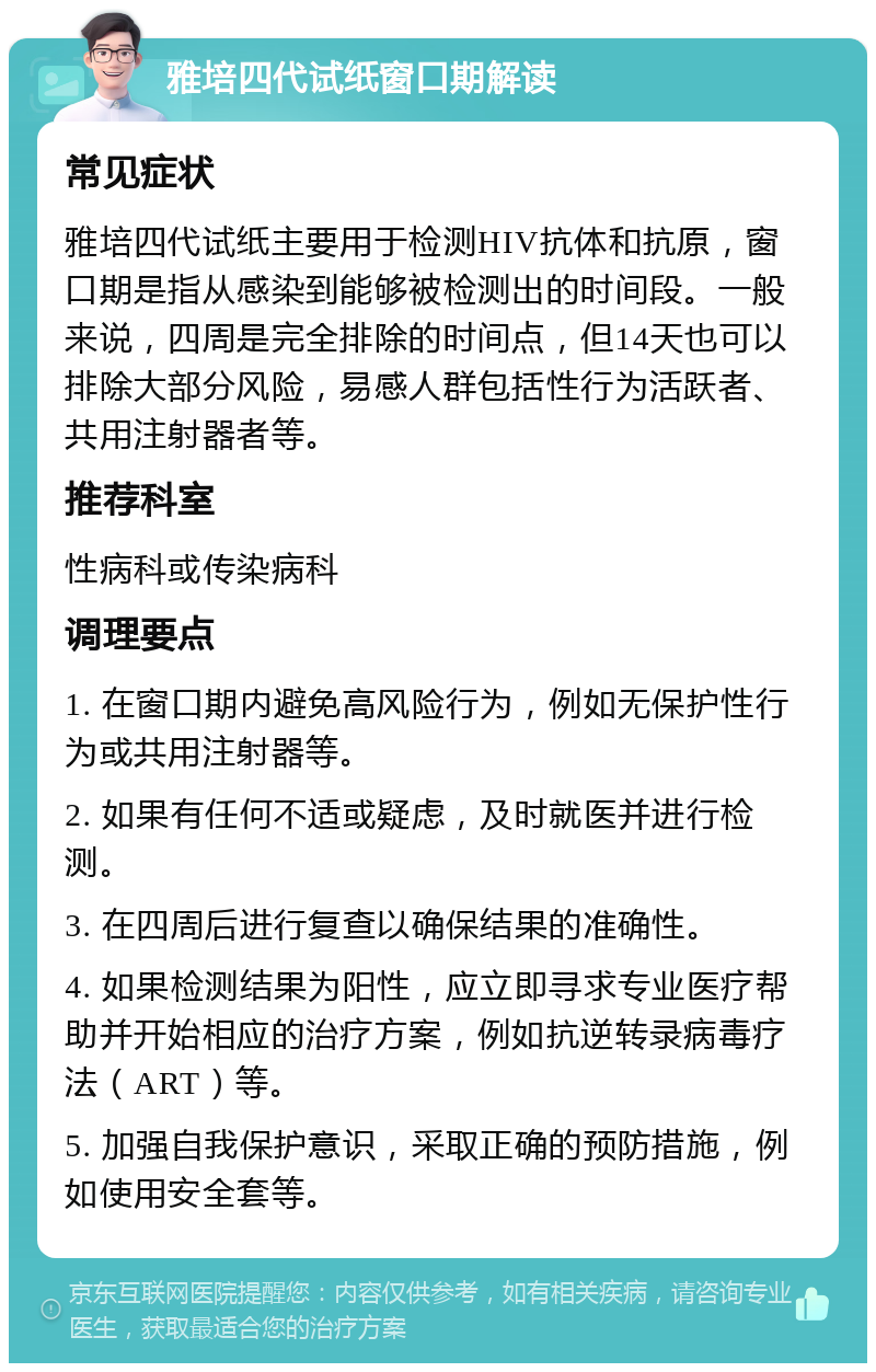 雅培四代试纸窗口期解读 常见症状 雅培四代试纸主要用于检测HIV抗体和抗原，窗口期是指从感染到能够被检测出的时间段。一般来说，四周是完全排除的时间点，但14天也可以排除大部分风险，易感人群包括性行为活跃者、共用注射器者等。 推荐科室 性病科或传染病科 调理要点 1. 在窗口期内避免高风险行为，例如无保护性行为或共用注射器等。 2. 如果有任何不适或疑虑，及时就医并进行检测。 3. 在四周后进行复查以确保结果的准确性。 4. 如果检测结果为阳性，应立即寻求专业医疗帮助并开始相应的治疗方案，例如抗逆转录病毒疗法（ART）等。 5. 加强自我保护意识，采取正确的预防措施，例如使用安全套等。