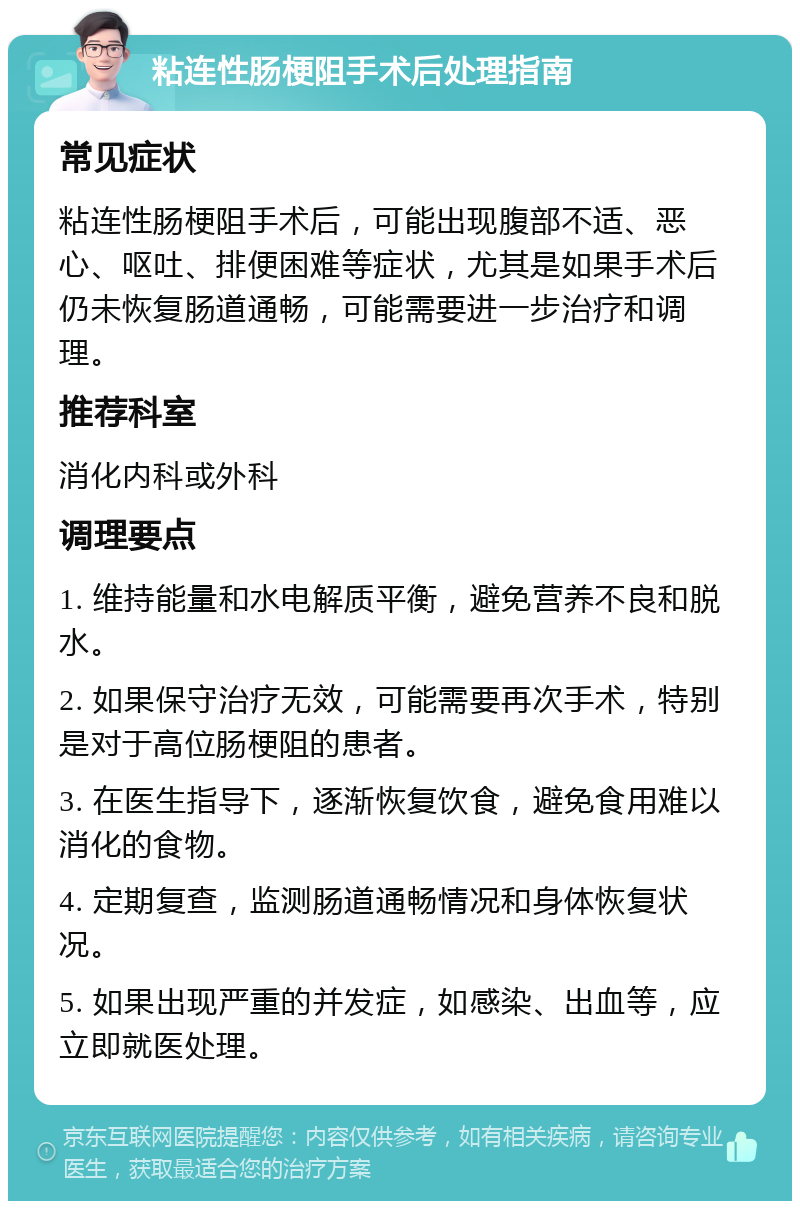 粘连性肠梗阻手术后处理指南 常见症状 粘连性肠梗阻手术后，可能出现腹部不适、恶心、呕吐、排便困难等症状，尤其是如果手术后仍未恢复肠道通畅，可能需要进一步治疗和调理。 推荐科室 消化内科或外科 调理要点 1. 维持能量和水电解质平衡，避免营养不良和脱水。 2. 如果保守治疗无效，可能需要再次手术，特别是对于高位肠梗阻的患者。 3. 在医生指导下，逐渐恢复饮食，避免食用难以消化的食物。 4. 定期复查，监测肠道通畅情况和身体恢复状况。 5. 如果出现严重的并发症，如感染、出血等，应立即就医处理。