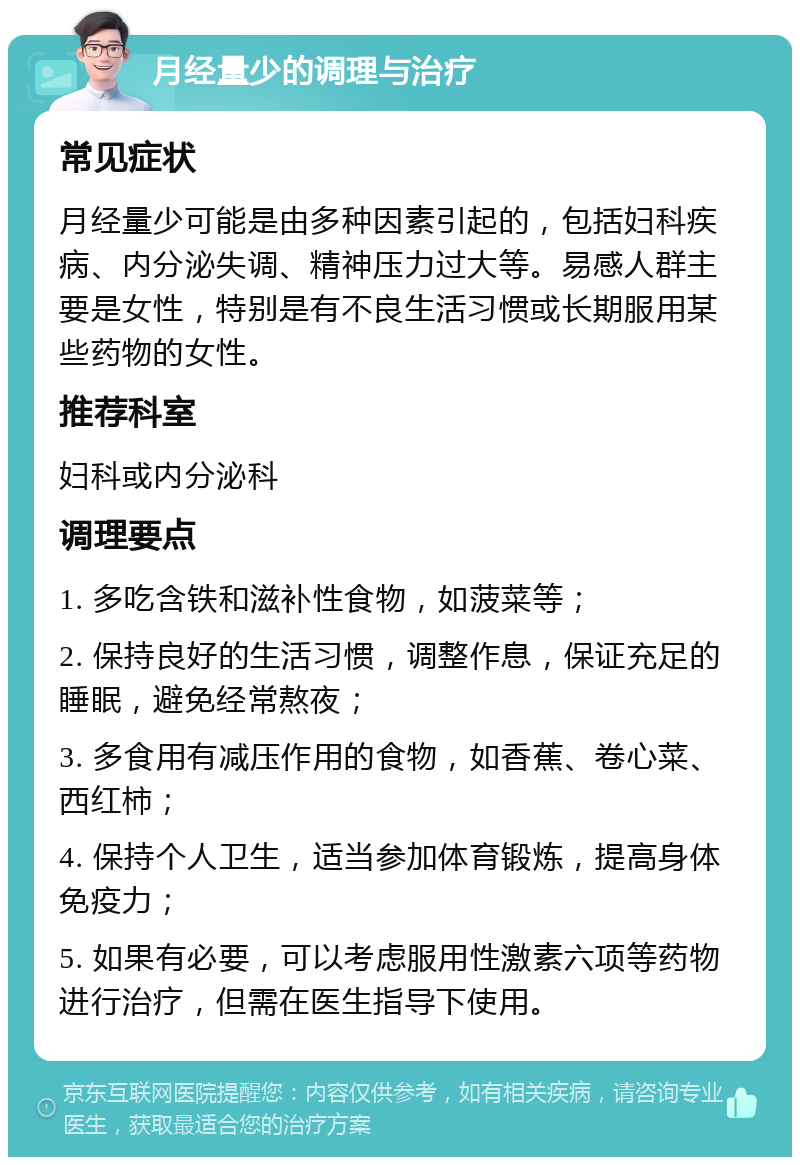 月经量少的调理与治疗 常见症状 月经量少可能是由多种因素引起的，包括妇科疾病、内分泌失调、精神压力过大等。易感人群主要是女性，特别是有不良生活习惯或长期服用某些药物的女性。 推荐科室 妇科或内分泌科 调理要点 1. 多吃含铁和滋补性食物，如菠菜等； 2. 保持良好的生活习惯，调整作息，保证充足的睡眠，避免经常熬夜； 3. 多食用有减压作用的食物，如香蕉、卷心菜、西红柿； 4. 保持个人卫生，适当参加体育锻炼，提高身体免疫力； 5. 如果有必要，可以考虑服用性激素六项等药物进行治疗，但需在医生指导下使用。