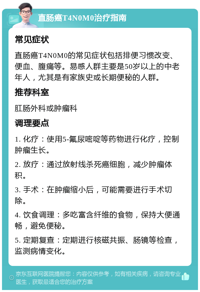 直肠癌T4N0M0治疗指南 常见症状 直肠癌T4N0M0的常见症状包括排便习惯改变、便血、腹痛等。易感人群主要是50岁以上的中老年人，尤其是有家族史或长期便秘的人群。 推荐科室 肛肠外科或肿瘤科 调理要点 1. 化疗：使用5-氟尿嘧啶等药物进行化疗，控制肿瘤生长。 2. 放疗：通过放射线杀死癌细胞，减少肿瘤体积。 3. 手术：在肿瘤缩小后，可能需要进行手术切除。 4. 饮食调理：多吃富含纤维的食物，保持大便通畅，避免便秘。 5. 定期复查：定期进行核磁共振、肠镜等检查，监测病情变化。