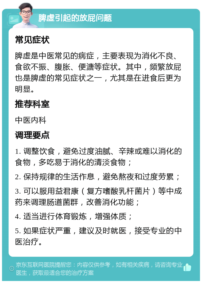 脾虚引起的放屁问题 常见症状 脾虚是中医常见的病症，主要表现为消化不良、食欲不振、腹胀、便溏等症状。其中，频繁放屁也是脾虚的常见症状之一，尤其是在进食后更为明显。 推荐科室 中医内科 调理要点 1. 调整饮食，避免过度油腻、辛辣或难以消化的食物，多吃易于消化的清淡食物； 2. 保持规律的生活作息，避免熬夜和过度劳累； 3. 可以服用益君康（复方嗜酸乳杆菌片）等中成药来调理肠道菌群，改善消化功能； 4. 适当进行体育锻炼，增强体质； 5. 如果症状严重，建议及时就医，接受专业的中医治疗。