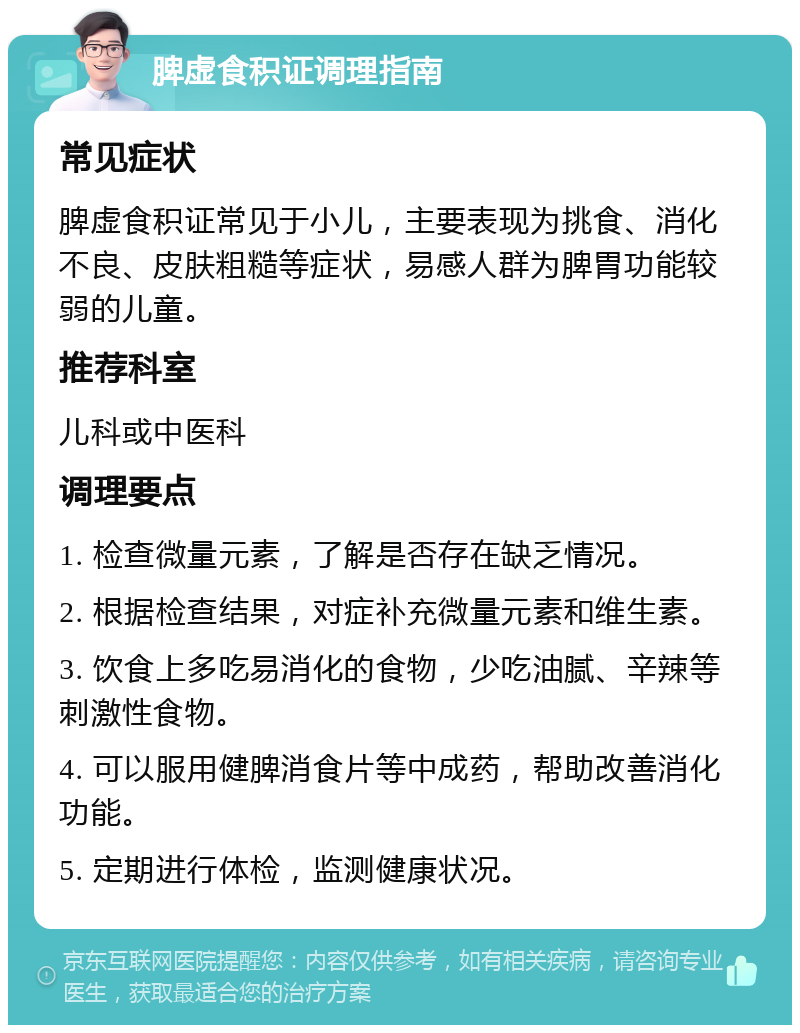 脾虚食积证调理指南 常见症状 脾虚食积证常见于小儿，主要表现为挑食、消化不良、皮肤粗糙等症状，易感人群为脾胃功能较弱的儿童。 推荐科室 儿科或中医科 调理要点 1. 检查微量元素，了解是否存在缺乏情况。 2. 根据检查结果，对症补充微量元素和维生素。 3. 饮食上多吃易消化的食物，少吃油腻、辛辣等刺激性食物。 4. 可以服用健脾消食片等中成药，帮助改善消化功能。 5. 定期进行体检，监测健康状况。