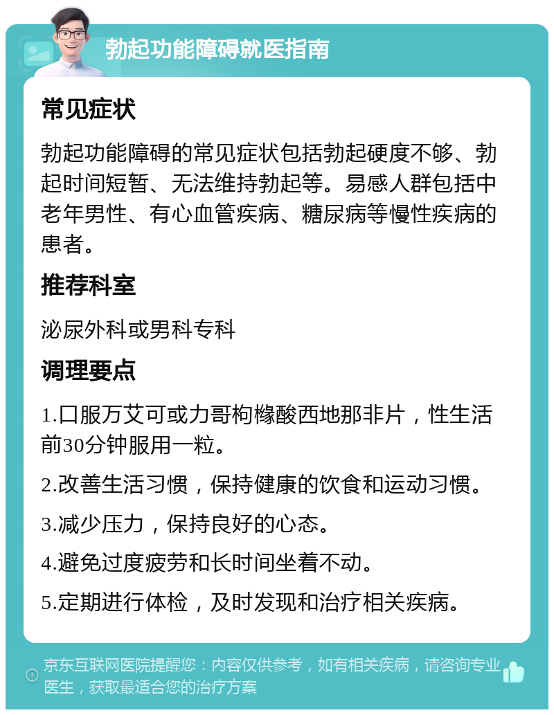 勃起功能障碍就医指南 常见症状 勃起功能障碍的常见症状包括勃起硬度不够、勃起时间短暂、无法维持勃起等。易感人群包括中老年男性、有心血管疾病、糖尿病等慢性疾病的患者。 推荐科室 泌尿外科或男科专科 调理要点 1.口服万艾可或力哥枸橼酸西地那非片，性生活前30分钟服用一粒。 2.改善生活习惯，保持健康的饮食和运动习惯。 3.减少压力，保持良好的心态。 4.避免过度疲劳和长时间坐着不动。 5.定期进行体检，及时发现和治疗相关疾病。