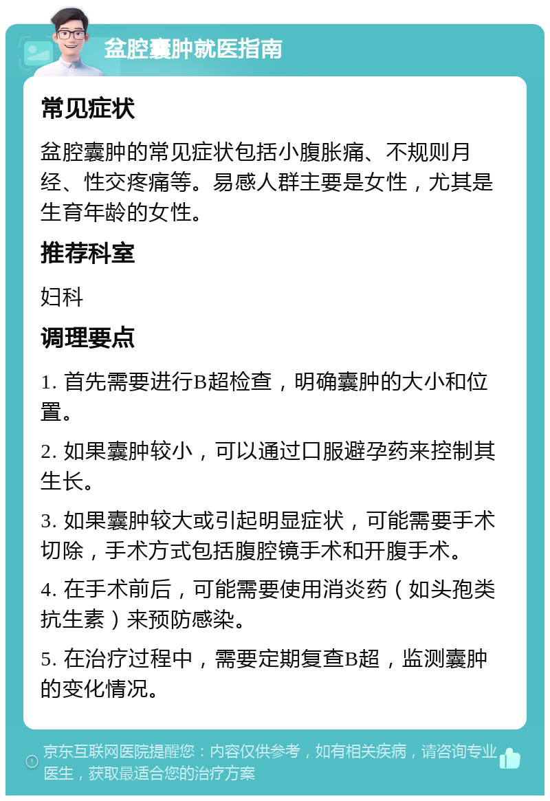 盆腔囊肿就医指南 常见症状 盆腔囊肿的常见症状包括小腹胀痛、不规则月经、性交疼痛等。易感人群主要是女性，尤其是生育年龄的女性。 推荐科室 妇科 调理要点 1. 首先需要进行B超检查，明确囊肿的大小和位置。 2. 如果囊肿较小，可以通过口服避孕药来控制其生长。 3. 如果囊肿较大或引起明显症状，可能需要手术切除，手术方式包括腹腔镜手术和开腹手术。 4. 在手术前后，可能需要使用消炎药（如头孢类抗生素）来预防感染。 5. 在治疗过程中，需要定期复查B超，监测囊肿的变化情况。