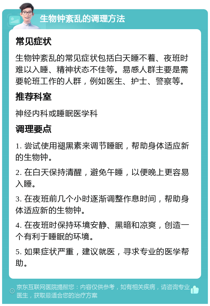 生物钟紊乱的调理方法 常见症状 生物钟紊乱的常见症状包括白天睡不着、夜班时难以入睡、精神状态不佳等。易感人群主要是需要轮班工作的人群，例如医生、护士、警察等。 推荐科室 神经内科或睡眠医学科 调理要点 1. 尝试使用褪黑素来调节睡眠，帮助身体适应新的生物钟。 2. 在白天保持清醒，避免午睡，以便晚上更容易入睡。 3. 在夜班前几个小时逐渐调整作息时间，帮助身体适应新的生物钟。 4. 在夜班时保持环境安静、黑暗和凉爽，创造一个有利于睡眠的环境。 5. 如果症状严重，建议就医，寻求专业的医学帮助。