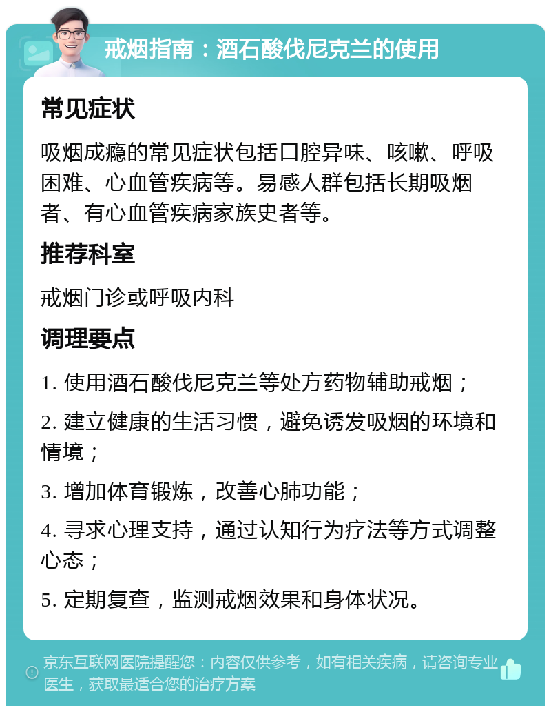 戒烟指南：酒石酸伐尼克兰的使用 常见症状 吸烟成瘾的常见症状包括口腔异味、咳嗽、呼吸困难、心血管疾病等。易感人群包括长期吸烟者、有心血管疾病家族史者等。 推荐科室 戒烟门诊或呼吸内科 调理要点 1. 使用酒石酸伐尼克兰等处方药物辅助戒烟； 2. 建立健康的生活习惯，避免诱发吸烟的环境和情境； 3. 增加体育锻炼，改善心肺功能； 4. 寻求心理支持，通过认知行为疗法等方式调整心态； 5. 定期复查，监测戒烟效果和身体状况。